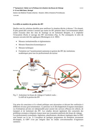 1er Symposium / Atelier sur la Politique de la Gestion des Boues de Vidange
9 -12 mai 2006 Dakar, Sénégal
Gestion des Matières Fécales Urbaines - Situation, Défis et Solutions Prometteuses
15.06.2006




Les défis en matière de gestion des BV

Quelles sont les solutions durables pour améliorer la situation décrite ci-dessus ? En résumé,
le plus grand défi consiste à assurer que toutes les BV générées dans l’environnement urbain
soient évacuées dans des sites de stockage ou de traitement désignés, et à empêcher
l’évacuation illicite et sauvage des BV non-traitées (Fig. 2). Par conséquent, la série de
mesures suivante doit être appliquée (Montangero et al. 2002):

     •       Mesures institutionnelles et réglementaires
     •       Mesures financières/économiques et
     •       Mesures techniques
     •       Formation sur l’assainissement autonome et gestion des BV des institutions
             académiques pour tous les professionnels du secteur




Fig. 2 Acheminer les boues de vidange à l’endroit voulu –
       Le défi de la gestion des BV


Une prise de conscience et la volonté politique sont nécessaires et doivent être renforcées à
différents niveaux gouvernementaux. La présence ou le développement d’organes municipaux
ou d’entreprises privées est indispensable pour assurer des services efficaces de collecte, de
transport et de traitement des BV. Les citadins doivent également être conscients des
problèmes existants et disposés à payer pour une évacuation améliorée des boues de vidange.
Les professionnels (consultants, ingénieurs, planificateurs, décideurs) impliqués dans la GBV
sont formés sur le tas. À l’exception de quelques programmes de formation récemment
développés, la GBV n’est pas intégrée dans les études conventionnelles d’ingénieurs
sanitaires.

                                                                                          3/13
 