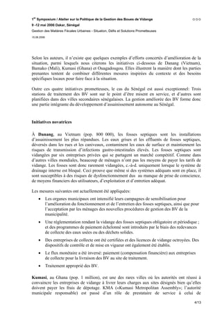 1er Symposium / Atelier sur la Politique de la Gestion des Boues de Vidange
9 -12 mai 2006 Dakar, Sénégal
Gestion des Matières Fécales Urbaines - Situation, Défis et Solutions Prometteuses
15.06.2006




Selon les auteurs, il n’existe que quelques exemples d’efforts concertés d’amélioration de la
situation, parmi lesquels nous citerons les initiatives ci-dessous de Danang (Vietnam),
Bamako (Mali), Kumasi (Ghana) et Ouagadougou. Elles illustrent la manière dont les parties
prenantes tentent de combiner différentes mesures inspirées du contexte et des besoins
spécifiques locaux pour faire face à la situation.

Outre ces quatre initiatives prometteuses, le cas du Sénégal est aussi exceptionnel: Trois
stations de traitement des BV sont sur le point d’être misent en service, et d’autres sont
planifiées dans des villes secondaires sénégalaises. La gestion améliorée des BV forme donc
une partie intégrante du développement d’assainissement autonome au Sénégal.


Initiatives novatrices

À Danang, au Vietnam (pop. 800 000), les fosses septiques sont les installations
d’assainissement les plus répandues. Les eaux grises et les effluents de fosses septiques,
déversés dans les rues et les caniveaux, contaminent les eaux de surface et maintiennent les
risques de transmission d’infections gastro-intestinales élevés. Les fosses septiques sont
vidangées par six entreprises privées qui se partagent un marché compétitif. Comme dans
d’autres villes mondiales, beaucoup de ménages n’ont pas les moyens de payer les tarifs de
vidange. Les fosses sont donc rarement vidangées, c.-à-d. uniquement lorsque le système de
drainage interne est bloqué. Ceci prouve que même si des systèmes adéquats sont en place, il
sont susceptibles à des risques de dysfonctionnement dus au manque de prise de conscience,
de moyens financiers des utilisateurs, d’exploitation et d’entretien adéquat.

Les mesures suivantes ont actuellement été appliquées:
     •       Les organes municipaux ont intensifié leurs campagnes de sensibilisation pour
             l’amélioration du fonctionnement et de l’entretien des fosses septiques, ainsi que pour
             l’acceptation par les ménages des nouvelles procédures de gestion des BV de la
             municipalité.
     •       Une réglementation rendant la vidange des fosses septiques obligatoire et périodique ;
             et des programmes de paiement échelonné sont introduits par le biais des redevances
             de collecte des eaux usées ou des déchets solides.
     •       Des entreprises de collecte ont été certifiées et des licences de vidange octroyées. Des
             dispositifs de contrôle et de mise en vigueur ont également été établis.
     •       Le flux monétaire a été inversé: paiement (compensation financière) aux entreprises
             de collecte pour la livraison des BV au site de traitement.
     •       Traitement approprié des BV.

Kumasi, au Ghana (pop. 1 million),            est une des rares villes où les autorités ont réussi à
convaincre les entreprises de vidange         à livrer leurs charges aux sites désignés bien qu’elles
doivent payer les frais de dépotage.          KMA («Kumasi Metropolitan Assembly»; l’autorité
municipale responsable) est passé             d’un rôle de prestataire de service à celui de

                                                                                                  4/13
 