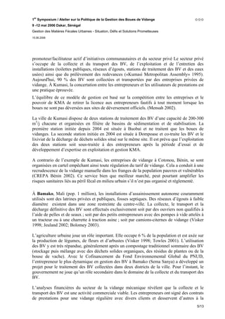 1er Symposium / Atelier sur la Politique de la Gestion des Boues de Vidange
9 -12 mai 2006 Dakar, Sénégal
Gestion des Matières Fécales Urbaines - Situation, Défis et Solutions Prometteuses
15.06.2006




promoteur/facilitateur actif d’initiatives communautaires et du secteur privé Le secteur privé
s’occupe de la collecte et du transport des BV, de l’exploitation et de l’entretien des
installations (toilettes publiques, réseaux d’égouts, stations de traitement des BV et des eaux
usées) ainsi que du prélèvement des redevances («Kumasi Metropolitan Assembly» 1995).
Aujourd'hui, 90 % des BV sont collectées et transportées par des entreprises privées de
vidange. À Kumasi, la concertation entre les entrepreneurs et les utilisateurs de prestations est
une pratique éprouvée.
L’équilibre de ce modèle de gestion est basé sur la compétition entre les entreprises et le
pouvoir de KMA de retirer la licence aux entrepreneurs fautifs à tout moment lorsque les
boues ne sont pas déversées aux sites de déversement officiels. (Mensah 2002).

La ville de Kumasi dispose de deux stations de traitement des BV d’une capacité de 200-300
m3/j chacune et organisées en filière de bassins de sédimentation et de stabilisation. La
première station initiée depuis 2004 est située à Buobai et ne traitent que les boues de
vidanges. La seconde station initiée en 2004 est située à Dompoase et co-traite les BV et le
lixiviat de la décharge de déchets solides situé sur le même site. Il est prévu que l’exploitation
des deux stations soit sous-traitée à des entrepreneurs après la période d’essai et de
développement d’expertise en exploitation et gestion KMA.

A contrario de l’exemple de Kumasi, les entreprises de vidange à Cotonou, Bénin, se sont
organisées en cartel empêchant ainsi toute régulation du tarif de vidange. Cela a conduit à une
recrudescence de la vidange manuelle dans les franges de la population pauvres et vulnérables
(CREPA Bénin 2002). Ce service bien que meilleur marché, peut pourtant amplifier les
risques sanitaires liés au péril fécal en milieu urbain s’il n’est pas organisé et réglementé.

À Bamako, Mali (pop. 1 million), les installations d’assainissement autonome couramment
utilisés sont des latrines privées et publiques, fosses septiques. Des réseaux d’égouts à faible
diamètre existent dans une zone restreinte du centre-ville. La collecte, le transport et la
décharge définitive des BV sont effectués exclusivement soit par des ouvriers non qualifiés à
l’aide de pelles et de seaux ; soit par des petits entrepreneurs avec des pompes à vide attelés à
un tracteur ou à une charrette à traction asine ; soit par camions-citernes de vidange (Visker
1998; Jeuland 2002; Bolomey 2003).

L’agriculture urbaine joue un rôle important. Elle occupe 6 % de la population et est axée sur
la production de légumes, de fleurs et d’arbustes (Visker 1998; Towles 2001). L’utilisation
des BV y est très répandue, généralement après un compostage traditionnel sommaire des BV
(stockage puis mélange avec des déchets solides organiques, des résidus de plantes ou de la
bouse de vache). Avec le Cofinancement du Fond Environnemental Global du PNUD,
l’entrepreneur le plus dynamique en gestion des BV à Bamako (Sema Sanya) a développé un
projet pour le traitement des BV collectées dans deux districts de la ville. Pour l’instant, le
gouvernement ne joue qu’un rôle secondaire dans le domaine de la collecte et du transport des
BV.

L’analyses financières du secteur de la vidange mécanique révèlent que la collecte et le
transport des BV est une activité commerciale viable. Les entrepreneurs ont signé des contrats
de prestations pour une vidange régulière avec divers clients et desservent d’autres à la
                                                                                              5/13
 