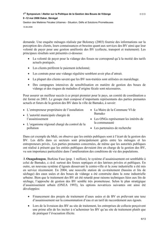 1er Symposium / Atelier sur la Politique de la Gestion des Boues de Vidange
9 -12 mai 2006 Dakar, Sénégal
Gestion des Matières Fécales Urbaines - Situation, Défis et Solutions Prometteuses
15.06.2006




demande. Une enquête ménages réalisée par Bolomey (2003) fournie des informations sur la
perception des clients, leurs connaissances et besoins quant aux services des BV ainsi que leur
volonté de payer pour une gestion améliorée des BV (collecte, transport et traitement). Les
principaux résultats sont présentés ci-dessous:
     •       La volonté de payer pour la vidange des fosses ne correspond qu’à la moitié des tarifs
             actuels pratiqués.
     •       Les clients préfèrent le paiement échelonné;
     •       Les contrats pour une vidange régulière semblent avoir plus d’attrait.
     •       La plupart des clients savent que les BV non-traitées sont utilisées en maraîchage.
     •       Des campagnes intensives de sensibilisation en matière de gestion des boues de
             vidange et des risques de maladies d’origine fécale sont nécessaires.

Pour assurer un meilleur succès à ce projet pionnier pour le pays, un comité de coordination a
été formé en 2003. Le groupe était composé d’importants représentants des parties prenantes
actuels et futurs de la gestion des BV dans la ville de Bamako, à savoir:

• L’entrepreneur propriétaire de l’installation              • La Maire de la Commune VI de
                                                                Bamako
• L’autorité municipale chargée de
    l’assainissement                                         • Les ONGs représentant les intérêts de
                                                                la communauté
• L’organisme régional chargé du control de la
    pollution                                                • Les partenaires de recherche

Dans cet exemple du Mali, on observe que les entités publiques sont à l’écart de la gestion des
BV. Les défis dans ce secteurs sont principalement gérés entre les ménages et les
entrepreneurs privés.. Les parties prenantes concernées, de même que les autorités publiques
ont réalisé à présent que les entités publiques devraient être en charge de la gestion des BV,
vu son importance particulière dans l’amélioration des conditions de vie des populations.

À Ouagadougou, Burkina Faso (pop. 1 million), le système d’assainissement est semblable à
celui de Bamako, c.-à-d. surtout des fosses septiques et des latrines privées et publiques. En
outre, un nouveau système d’égouts desservant le centre-ville et la zone industrielle a été mis
en service récemment. En 2004, une nouvelle station de co-traitement (bassins et lits de
séchage) des eaux usées et des boues de vidange a été construite dans la zone industrielle
urbaine. Bien que le traitement des BV ait été retardé pour raisons techniques liées aux lits de
séchage, l’approche de gestion des BV semble très prometteuse. Selon le plan stratégique
d’assainissement urbain (ONEA 1993), les options novatrices suivantes ont ainsi été
développées:

     •       Financement des projets de traitement d’eaux usées et de BV en prélevant une taxe
             d’assainissement sur la consommation d’eau et un tarif de raccordement aux égouts.
     •       Lors de la livraison des BV au site de traitement, les entreprises de collecte perçoivent
             une prime afin de les inciter à n’acheminer les BV qu’au site de traitement plutôt que
             de pratiquer l’évacuation illicite.
                                                                                                   6/13
 