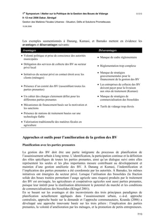 1er Symposium / Atelier sur la Politique de la Gestion des Boues de Vidange
 9 -12 mai 2006 Dakar, Sénégal
 Gestion des Matières Fécales Urbaines - Situation, Défis et Solutions Prometteuses
 15.06.2006




 Les exemples susmentionnés à Danang, Kumasi, et Bamako mettent en évidence les
 avantages et désavantages suivants:
 Avantages                                                             Désavantages
• Volonté politique et prise de conscience des autorités
                                                                      • Manque de cadre réglementaire
  municipales
• Délégation des services de collecte des BV au secteur
                                                                      • Règlementation trop complexe
  privé local
                                                                      • Manque de stratégies
• Initiatives du secteur privé en contact étroit avec les
                                                                        gouvernementales pour le
  clients (ménages)
                                                                        financement de la gestion des BV
                                                                      • Les entreprises de collecte des BV
• Présence d’un comité des BV (rassemblant toutes les
                                                                        doivent payer pour la livraison
  parties prenantes)
                                                                        aux sites de traitement (Kumasi)
• Un cahier des charges clairement défini pour les                    • Manque de stratégies de
  différentes parties prenantes                                         commercialisation des biosolides
• Mécanismes de financement basés sur la motivation et
                                                                      • Tarifs de vidange trop élevés
  les sanctions
• Présence de stations de traitement basées sur une
  technologie fiable
• Valorisation traditionnelle des matières fécales en
  agriculture



 Approches et outils pour l’amélioration de la gestion des BV

 Planification avec les parties prenantes

 La gestion des BV doit être une partie intégrante du processus de planification de
 l’assainissement urbain à long terme. L’identification, la participation continue et la définition
 des rôles spécifiques de toutes les parties prenantes, ainsi qu’un dialogue suivi entre elles
 représentent les seules et les plus importantes mesure contribuant au développement et
 maintien d’une gestion améliorée des BV. À Danang et Kumasi, l’indentification et
 l’implication des parties prenantes a été coordonnée par les autorités. À Bamako, les mêmes
 initiatives ont émergées du secteur privé. Lorsque l’utilisation des biosolides (la fraction
 solide des boues traitées permettant l’usage agricole sans risques) produits par le traitement
 des BV est envisagée, les agriculteurs et coopératives agricoles sont aussi parties prenantes,
 puisque leur intérêt pour la réutilisation déterminent le potentiel du marché et les conditions
 de commercialisations des biosolides (Klingel 2001).
 En se basant sur les avantages et des inconvénients des trois principaux paradigmes de
 planification actuellement appliqués dans l’assainissement urbain, c.-à-d. approche
 centralisée, approche basée sur la demande et l’approche communautaire, Koanda (2006) a
 développé une approche innovante basée sur les trois piliers : l’implication des parties
 prenantes, la volonté d’amélioration par les ménages, et la promotion de petits entrepreneurs.

                                                                                                        7/13
 