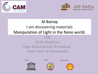 Al-Bairaq
I am discovering materials
Manipulation of Light in the Nano world.
FSN
Sarah Khajid Jul
Fajer Abdulrahman Al-Heidous
Noor Saleh Al-Muhannadi
.
 