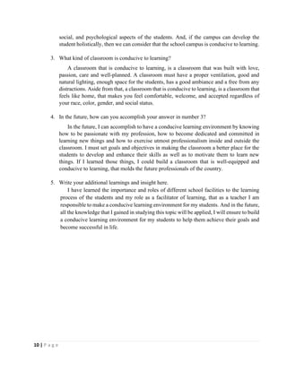 10 | P a g e
social, and psychological aspects of the students. And, if the campus can develop the
student holistically, then we can consider that the school campus is conducive to learning.
3. What kind of classroom is conducive to learning?
A classroom that is conducive to learning, is a classroom that was built with love,
passion, care and well-planned. A classroom must have a proper ventilation, good and
natural lighting, enough space for the students, has a good ambiance and a free from any
distractions. Aside from that, a classroom that is conducive to learning, is a classroom that
feels like home, that makes you feel comfortable, welcome, and accepted regardless of
your race, color, gender, and social status.
4. In the future, how can you accomplish your answer in number 3?
In the future, I can accomplish to have a conducive learning environment by knowing
how to be passionate with my profession, how to become dedicated and committed in
learning new things and how to exercise utmost professionalism inside and outside the
classroom. I must set goals and objectives in making the classroom a better place for the
students to develop and enhance their skills as well as to motivate them to learn new
things. If I learned those things, I could build a classroom that is well-equipped and
conducive to learning, that molds the future professionals of the country.
5. Write your additional learnings and insight here.
I have learned the importance and roles of different school facilities to the learning
process of the students and my role as a facilitator of learning, that as a teacher I am
responsible to make a conducive learning environment for my students. And in the future,
all the knowledge that I gained in studying this topic will be applied, I will ensure to build
a conducive learning environment for my students to help them achieve their goals and
become successful in life.
 