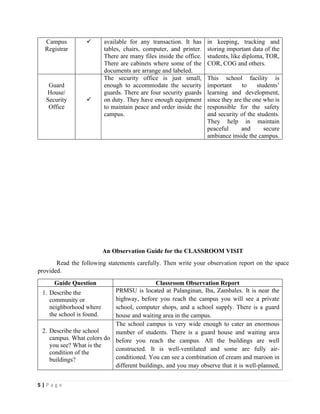 5 | P a g e
Campus
Registrar
✓ available for any transaction. It has
tables, chairs, computer, and printer.
There are many files inside the office.
There are cabinets where some of the
documents are arrange and labeled.
in keeping, tracking and
storing important data of the
students, like diploma, TOR,
COR, COG and others.
Guard
House/
Security
Office
✓
The security office is just small,
enough to accommodate the security
guards. There are four security guards
on duty. They have enough equipment
to maintain peace and order inside the
campus.
This school facility is
important to students’
learning and development,
since they are the one who is
responsible for the safety
and security of the students.
They help in maintain
peaceful and secure
ambiance inside the campus.
An Observation Guide for the CLASSROOM VISIT
Read the following statements carefully. Then write your observation report on the space
provided.
Guide Question Classroom Observation Report
1. Describe the
community or
neighborhood where
the school is found.
PRMSU is located at Palanginan, Iba, Zambales. It is near the
highway, before you reach the campus you will see a private
school, computer shops, and a school supply. There is a guard
house and waiting area in the campus.
2. Describe the school
campus. What colors do
you see? What is the
condition of the
buildings?
The school campus is very wide enough to cater an enormous
number of students. There is a guard house and waiting area
before you reach the campus. All the buildings are well
constructed. It is well-ventilated and some are fully air-
conditioned. You can see a combination of cream and maroon in
different buildings, and you may observe that it is well-planned,
 
