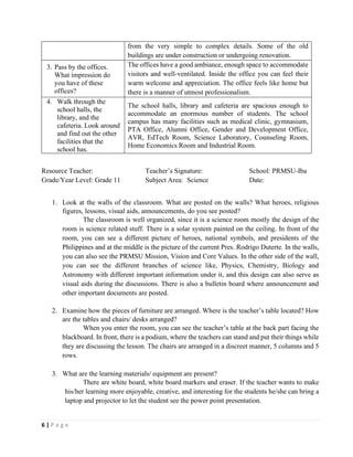 6 | P a g e
from the very simple to complex details. Some of the old
buildings are under construction or undergoing renovation.
3. Pass by the offices.
What impression do
you have of these
offices?
The offices have a good ambiance, enough space to accommodate
visitors and well-ventilated. Inside the office you can feel their
warm welcome and appreciation. The office feels like home but
there is a manner of utmost professionalism.
4. Walk through the
school halls, the
library, and the
cafeteria. Look around
and find out the other
facilities that the
school has.
The school halls, library and cafeteria are spacious enough to
accommodate an enormous number of students. The school
campus has many facilities such as medical clinic, gymnasium,
PTA Office, Alumni Office, Gender and Development Office,
AVR, EdTech Room, Science Laboratory, Counseling Room,
Home Economics Room and Industrial Room.
Resource Teacher: Teacher’s Signature: School: PRMSU-Iba
Grade/Year Level: Grade 11 Subject Area: Science Date:
1. Look at the walls of the classroom. What are posted on the walls? What heroes, religious
figures, lessons, visual aids, announcements, do you see posted?
The classroom is well organized, since it is a science room mostly the design of the
room is science related stuff. There is a solar system painted on the ceiling. In front of the
room, you can see a different picture of heroes, national symbols, and presidents of the
Philippines and at the middle is the picture of the current Pres. Rodrigo Duterte. In the walls,
you can also see the PRMSU Mission, Vision and Core Values. In the other side of the wall,
you can see the different branches of science like, Physics, Chemistry, Biology and
Astronomy with different important information under it, and this design can also serve as
visual aids during the discussions. There is also a bulletin board where announcement and
other important documents are posted.
2. Examine how the pieces of furniture are arranged. Where is the teacher’s table located? How
are the tables and chairs/ desks arranged?
When you enter the room, you can see the teacher’s table at the back part facing the
blackboard. In front, there is a podium, where the teachers can stand and put their things while
they are discussing the lesson. The chairs are arranged in a discreet manner, 5 columns and 5
rows.
3. What are the learning materials/ equipment are present?
There are white board, white board markers and eraser. If the teacher wants to make
his/her learning more enjoyable, creative, and interesting for the students he/she can bring a
laptop and projector to let the student see the power point presentation.
 