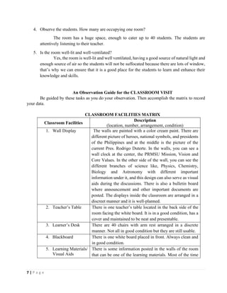 7 | P a g e
4. Observe the students. How many are occupying one room?
The room has a huge space, enough to cater up to 40 students. The students are
attentively listening to their teacher.
5. Is the room well-lit and well-ventilated?
Yes, the room is well-lit and well ventilated, having a good source of natural light and
enough source of air so the students will not be suffocated because there are lots of window,
that’s why we can ensure that it is a good place for the students to learn and enhance their
knowledge and skills.
An Observation Guide for the CLASSROOM VISIT
Be guided by these tasks as you do your observation. Then accomplish the matrix to record
your data.
CLASSROOM FACILITIES MATRIX
Classroom Facilities
Description
(location, number, arrangement, condition)
1. Wall Display The walls are painted with a color cream paint. There are
different picture of heroes, national symbols, and presidents
of the Philippines and at the middle is the picture of the
current Pres. Rodrigo Duterte. In the walls, you can see a
wall clock at the center, the PRMSU Mission, Vision and
Core Values. In the other side of the wall, you can see the
different branches of science like, Physics, Chemistry,
Biology and Astronomy with different important
information under it, and this design can also serve as visual
aids during the discussions. There is also a bulletin board
where announcement and other important documents are
posted. The displays inside the classroom are arranged in a
discreet manner and it is well-planned.
2. Teacher’s Table There is one teacher’s table located in the back side of the
room facing the white board. It is in a good condition, has a
cover and maintained to be neat and presentable.
3. Learner’s Desk There are 40 chairs with arm rest arranged in a discrete
manner. Not all in good condition but they are still usable.
4. Blackboard There is one white board placed in front. Always clean and
in good condition.
5. Learning Materials/
Visual Aids
There is some information posted in the walls of the room
that can be one of the learning materials. Most of the time
 