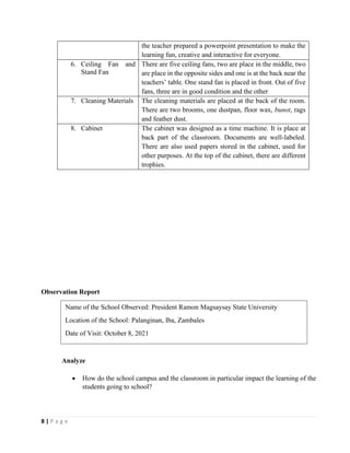 8 | P a g e
the teacher prepared a powerpoint presentation to make the
learning fun, creative and interactive for everyone.
6. Ceiling Fan and
Stand Fan
There are five ceiling fans, two are place in the middle, two
are place in the opposite sides and one is at the back near the
teachers’ table. One stand fan is placed in front. Out of five
fans, three are in good condition and the other
7. Cleaning Materials The cleaning materials are placed at the back of the room.
There are two brooms, one dustpan, floor wax, bunot, rags
and feather dust.
8. Cabinet The cabinet was designed as a time machine. It is place at
back part of the classroom. Documents are well-labeled.
There are also used papers stored in the cabinet, used for
other purposes. At the top of the cabinet, there are different
trophies.
Observation Report
Analyze
• How do the school campus and the classroom in particular impact the learning of the
students going to school?
Name of the School Observed: President Ramon Magsaysay State University
Location of the School: Palanginan, Iba, Zambales
Date of Visit: October 8, 2021
 