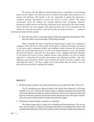 9 | P a g e
We all know that the different school facilities have a contribution to the learning
process of the students. The classroom serves as home of knowledge where teachers act as
parents and facilitator. The teacher is the one responsible in making the classroom a
conducive learning environment to ensure the success of every students. The school
environment where the students are enrolled influence their personality, behavior,
perspective, health, growth, and learning. And based on my observation, the school campus
that I observed, was well equipped with proper facilities that will be beneficial for the
students as well as for the teachers. And I can say that the campus provides a conducive
learning environment for the students.
• How does this relate to your knowledge of child and adolescent development? How
does this relate to your knowledge of facilitating learning?
What I remember the most, is that the environment plays a huge role in shaping or
molding a child. Just like in school, if the school offers a conducive learning environment
it will surely mold a competent, skilled, and intelligent student, because the environment
affects the overall learning process as well as the mental, physical, social, and spiritual
growth of the learners. And when the school offers a well - equipped and proper facilities
it will ensure the success of every students because school facilities are part of holistic
approach in improving the learning environment and balancing academic with other
important extra-curricular activities. And in school, the teachers are the so-called “more
knowledgeable others”, who has a higher level of knowledge than the learner, who will
give instructions, facilitate, and guide the students.
REFLECT
1. Would you like to teach in the school environment you just observed? Why? Why not?
Yes, if I would be given a chance to teach in the school I have observed, I will not be
hesitant to say “yes”, because this school creates a conducive learning environment that
will surely mold and develop the students holistically. And I can see that this school will
help me to become competent, become passionate and become one of the quality teachers
who will exercise professionalism inside and outside the campus.
2. What kind of school campus is conducive to learning?
The school campus plays a major role in teaching and learning process. We can say
that a school campus is conducive to learning when there are enough facilities that is well
managed and maintained, when it has a quality teacher and when it addresses the physical,
 