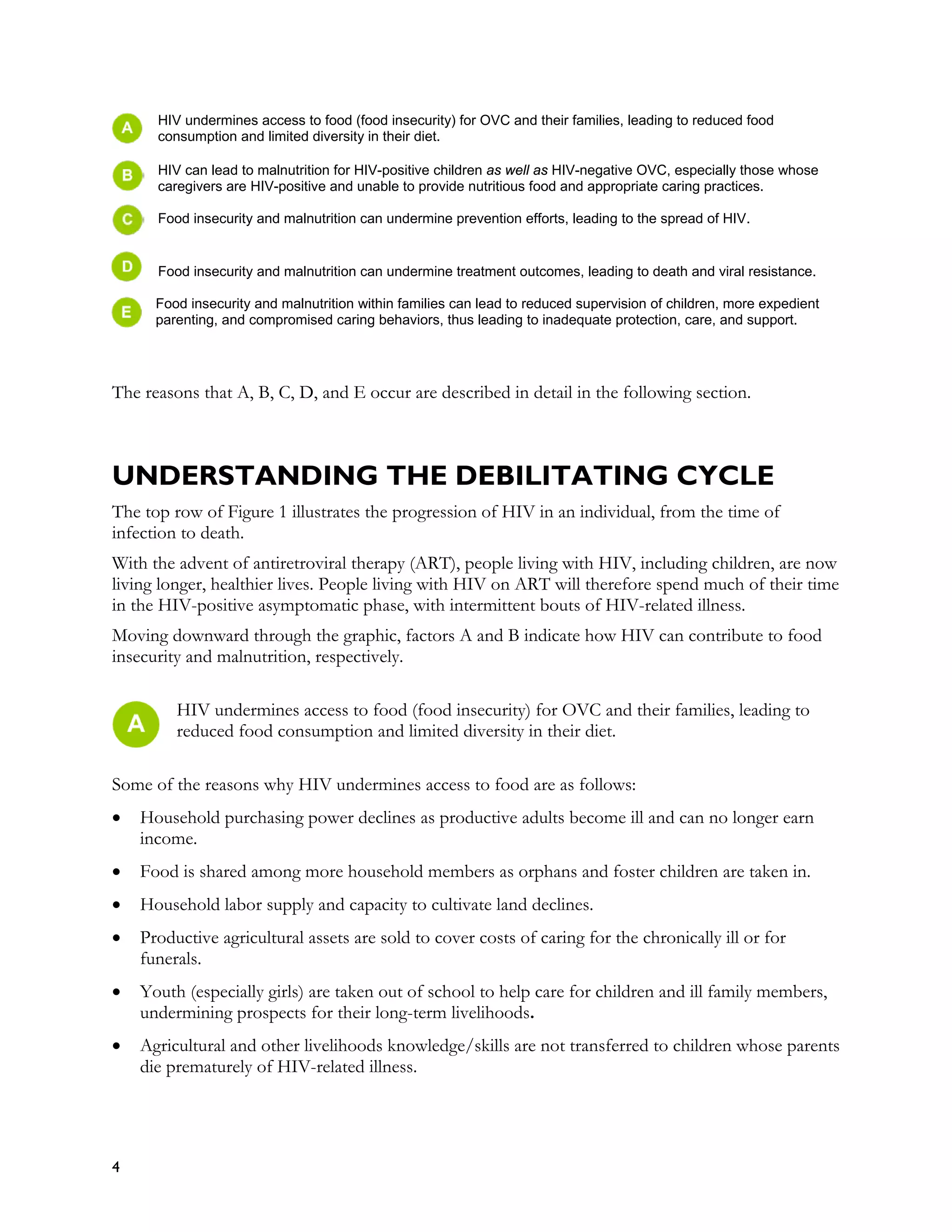 HIV undermines access to food (food insecurity) for OVC and their families, leading to reduced food
      consumption and limited diversity in their diet.

      HIV can lead to malnutrition for HIV-positive children as well as HIV-negative OVC, especially those whose
      caregivers are HIV-positive and unable to provide nutritious food and appropriate caring practices.

      Food insecurity and malnutrition can undermine prevention efforts, leading to the spread of HIV.


      Food insecurity and malnutrition can undermine treatment outcomes, leading to death and viral resistance.

      Food insecurity and malnutrition within families can lead to reduced supervision of children, more expedient
      parenting, and compromised caring behaviors, thus leading to inadequate protection, care, and support.




The reasons that A, B, C, D, and E occur are described in detail in the following section.



UNDERSTANDING THE DEBILITATING CYCLE
The top row of Figure 1 illustrates the progression of HIV in an individual, from the time of
infection to death.
With the advent of antiretroviral therapy (ART), people living with HIV, including children, are now
living longer, healthier lives. People living with HIV on ART will therefore spend much of their time
in the HIV-positive asymptomatic phase, with intermittent bouts of HIV-related illness.
Moving downward through the graphic, factors A and B indicate how HIV can contribute to food
insecurity and malnutrition, respectively.

         HIV undermines access to food (food insecurity) for OVC and their families, leading to
         reduced food consumption and limited diversity in their diet.

Some of the reasons why HIV undermines access to food are as follows:
•   Household purchasing power declines as productive adults become ill and can no longer earn
    income.
•   Food is shared among more household members as orphans and foster children are taken in.
•   Household labor supply and capacity to cultivate land declines.
•   Productive agricultural assets are sold to cover costs of caring for the chronically ill or for
    funerals.
•   Youth (especially girls) are taken out of school to help care for children and ill family members,
    undermining prospects for their long-term livelihoods.
•   Agricultural and other livelihoods knowledge/skills are not transferred to children whose parents
    die prematurely of HIV-related illness.




4
 