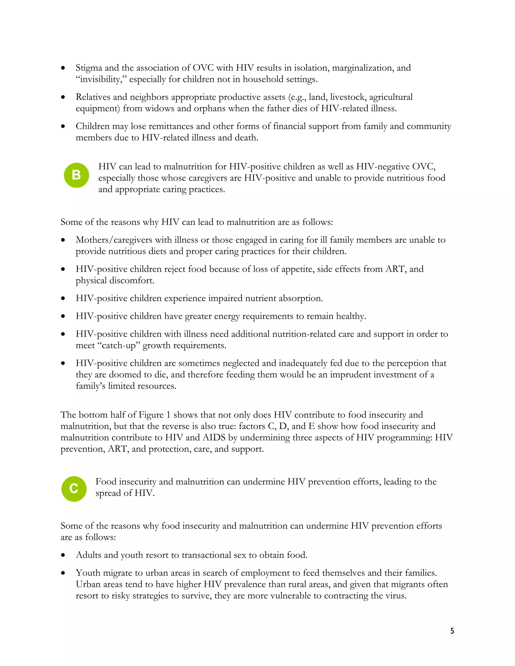 •   Stigma and the association of OVC with HIV results in isolation, marginalization, and
    “invisibility,” especially for children not in household settings.
•   Relatives and neighbors appropriate productive assets (e.g., land, livestock, agricultural
    equipment) from widows and orphans when the father dies of HIV-related illness.
•   Children may lose remittances and other forms of financial support from family and community
    members due to HIV-related illness and death.

          HIV can lead to malnutrition for HIV-positive children as well as HIV-negative OVC,
          especially those whose caregivers are HIV-positive and unable to provide nutritious food
          and appropriate caring practices.


Some of the reasons why HIV can lead to malnutrition are as follows:
•   Mothers/caregivers with illness or those engaged in caring for ill family members are unable to
    provide nutritious diets and proper caring practices for their children.
•   HIV-positive children reject food because of loss of appetite, side effects from ART, and
    physical discomfort.
•   HIV-positive children experience impaired nutrient absorption.
•   HIV-positive children have greater energy requirements to remain healthy.
•   HIV-positive children with illness need additional nutrition-related care and support in order to
    meet “catch-up” growth requirements.
•   HIV-positive children are sometimes neglected and inadequately fed due to the perception that
    they are doomed to die, and therefore feeding them would be an imprudent investment of a
    family’s limited resources.

The bottom half of Figure 1 shows that not only does HIV contribute to food insecurity and
malnutrition, but that the reverse is also true: factors C, D, and E show how food insecurity and
malnutrition contribute to HIV and AIDS by undermining three aspects of HIV programming: HIV
prevention, ART, and protection, care, and support.


         Food insecurity and malnutrition can undermine HIV prevention efforts, leading to the
         spread of HIV.


Some of the reasons why food insecurity and malnutrition can undermine HIV prevention efforts
are as follows:
•   Adults and youth resort to transactional sex to obtain food.
•   Youth migrate to urban areas in search of employment to feed themselves and their families.
    Urban areas tend to have higher HIV prevalence than rural areas, and given that migrants often
    resort to risky strategies to survive, they are more vulnerable to contracting the virus.


                                                                                                        5
 
