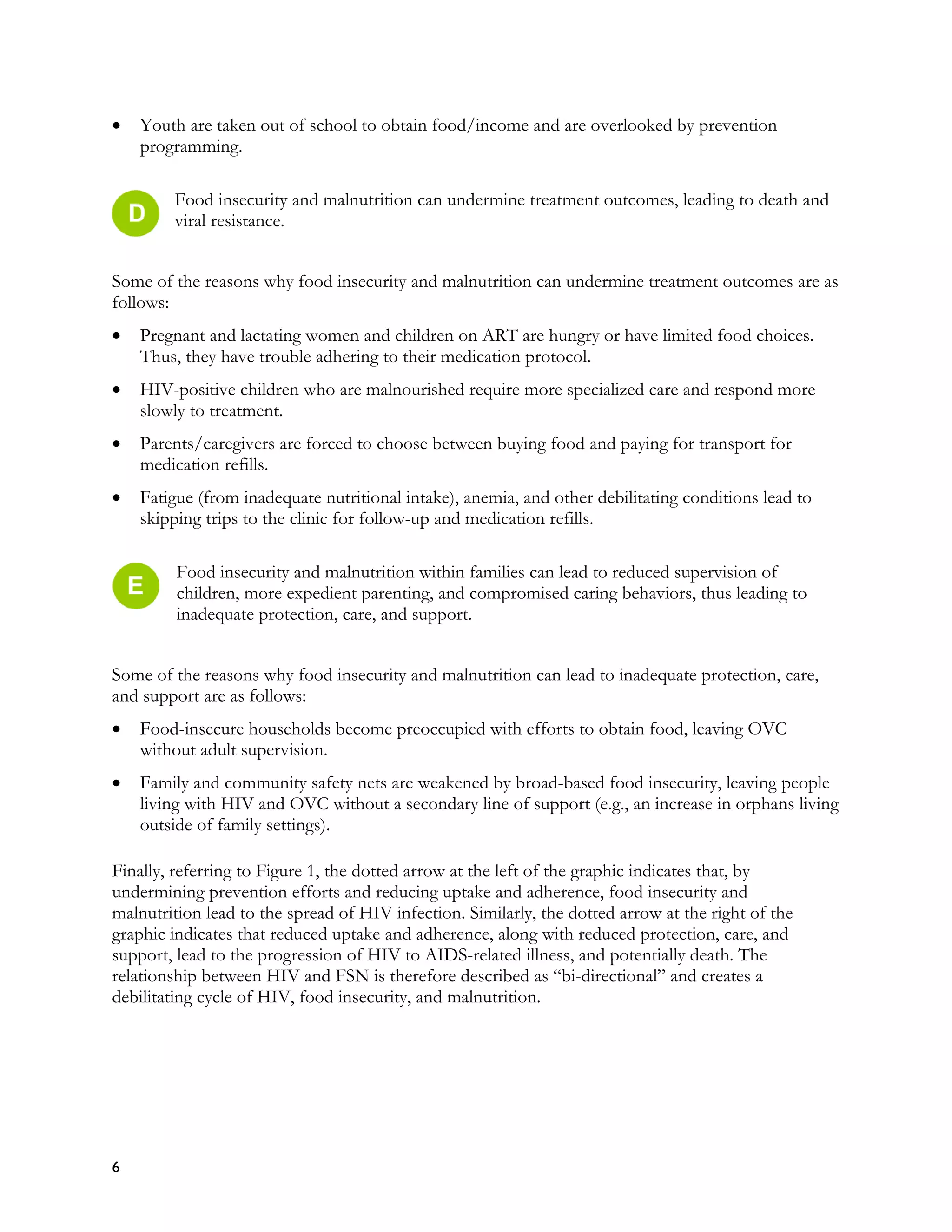 •   Youth are taken out of school to obtain food/income and are overlooked by prevention
    programming.

        Food insecurity and malnutrition can undermine treatment outcomes, leading to death and
        viral resistance.


Some of the reasons why food insecurity and malnutrition can undermine treatment outcomes are as
follows:
•   Pregnant and lactating women and children on ART are hungry or have limited food choices.
    Thus, they have trouble adhering to their medication protocol.
•   HIV-positive children who are malnourished require more specialized care and respond more
    slowly to treatment.
•   Parents/caregivers are forced to choose between buying food and paying for transport for
    medication refills.
•   Fatigue (from inadequate nutritional intake), anemia, and other debilitating conditions lead to
    skipping trips to the clinic for follow-up and medication refills.

         Food insecurity and malnutrition within families can lead to reduced supervision of
         children, more expedient parenting, and compromised caring behaviors, thus leading to
         inadequate protection, care, and support.


Some of the reasons why food insecurity and malnutrition can lead to inadequate protection, care,
and support are as follows:
•   Food-insecure households become preoccupied with efforts to obtain food, leaving OVC
    without adult supervision.
•   Family and community safety nets are weakened by broad-based food insecurity, leaving people
    living with HIV and OVC without a secondary line of support (e.g., an increase in orphans living
    outside of family settings).

Finally, referring to Figure 1, the dotted arrow at the left of the graphic indicates that, by
undermining prevention efforts and reducing uptake and adherence, food insecurity and
malnutrition lead to the spread of HIV infection. Similarly, the dotted arrow at the right of the
graphic indicates that reduced uptake and adherence, along with reduced protection, care, and
support, lead to the progression of HIV to AIDS-related illness, and potentially death. The
relationship between HIV and FSN is therefore described as “bi-directional” and creates a
debilitating cycle of HIV, food insecurity, and malnutrition.




6
 