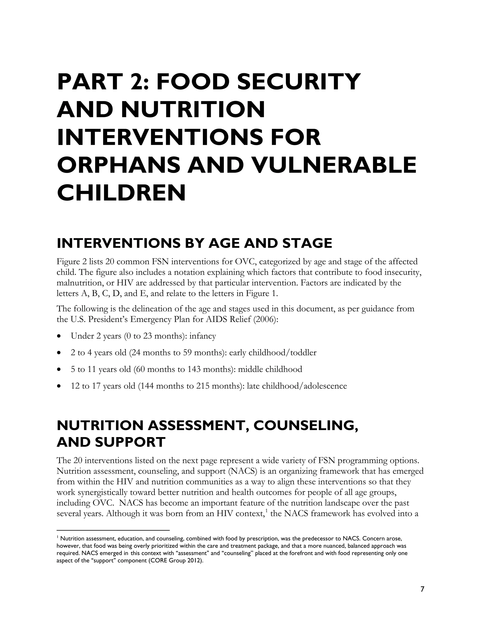 PART 2: FOOD SECURITY
AND NUTRITION
INTERVENTIONS FOR
ORPHANS AND VULNERABLE
CHILDREN

INTERVENTIONS BY AGE AND STAGE
Figure 2 lists 20 common FSN interventions for OVC, categorized by age and stage of the affected
child. The figure also includes a notation explaining which factors that contribute to food insecurity,
malnutrition, or HIV are addressed by that particular intervention. Factors are indicated by the
letters A, B, C, D, and E, and relate to the letters in Figure 1.
The following is the delineation of the age and stages used in this document, as per guidance from
the U.S. President’s Emergency Plan for AIDS Relief (2006):
•    Under 2 years (0 to 23 months): infancy
•    2 to 4 years old (24 months to 59 months): early childhood/toddler
•    5 to 11 years old (60 months to 143 months): middle childhood
•    12 to 17 years old (144 months to 215 months): late childhood/adolescence



NUTRITION ASSESSMENT, COUNSELING,
AND SUPPORT
The 20 interventions listed on the next page represent a wide variety of FSN programming options.
Nutrition assessment, counseling, and support (NACS) is an organizing framework that has emerged
from within the HIV and nutrition communities as a way to align these interventions so that they
work synergistically toward better nutrition and health outcomes for people of all age groups,
including OVC. NACS has become an important feature of the nutrition landscape over the past
several years. Although it was born from an HIV context, 1 the NACS framework has evolved into a

1
 Nutrition assessment, education, and counseling, combined with food by prescription, was the predecessor to NACS. Concern arose,
however, that food was being overly prioritized within the care and treatment package, and that a more nuanced, balanced approach was
required. NACS emerged in this context with ‘‘assessment’’ and ‘‘counseling’’ placed at the forefront and with food representing only one
aspect of the ‘‘support’’ component (CORE Group 2012).



                                                                                                                                            7
 