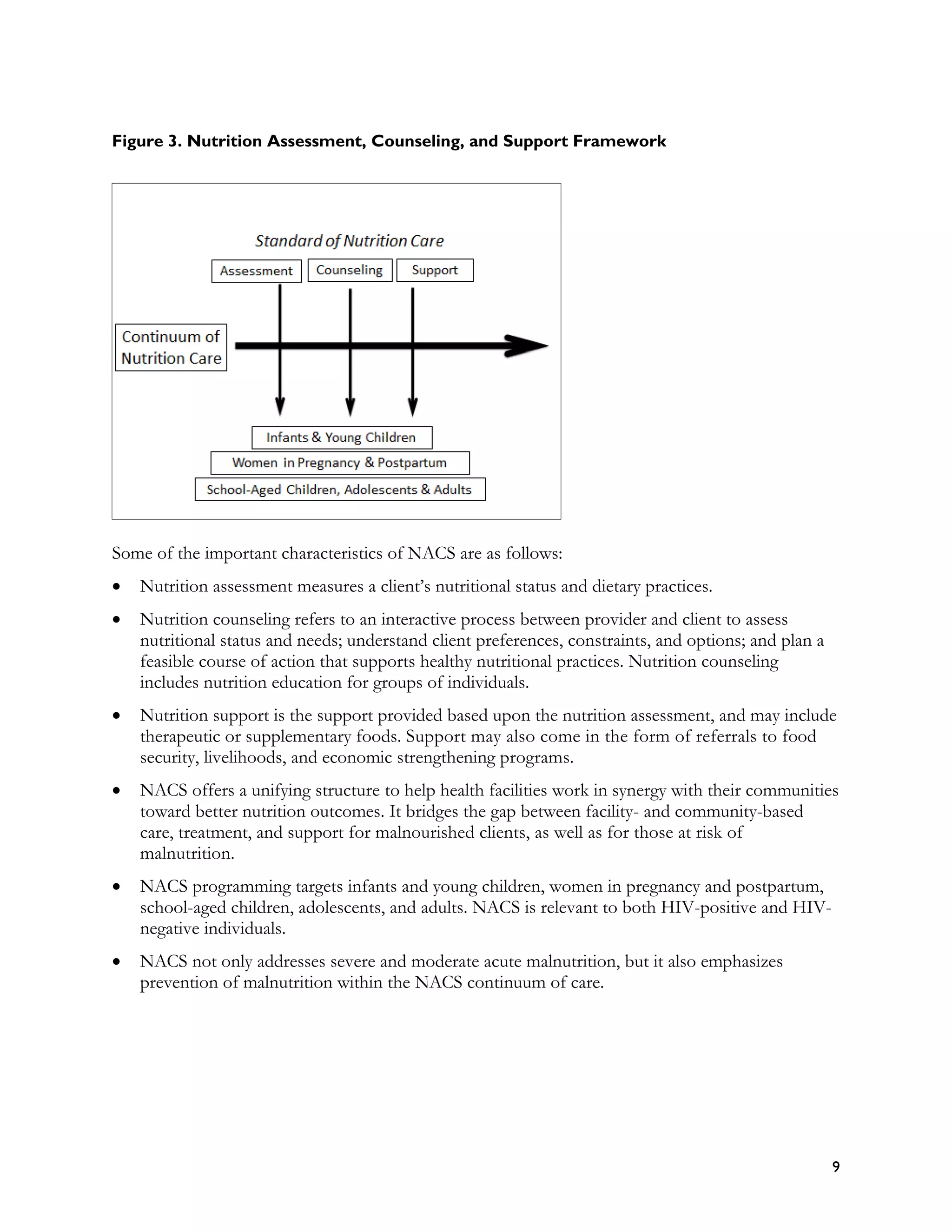 Figure 3. Nutrition Assessment, Counseling, and Support Framework




Some of the important characteristics of NACS are as follows:
•   Nutrition assessment measures a client’s nutritional status and dietary practices.
•   Nutrition counseling refers to an interactive process between provider and client to assess
    nutritional status and needs; understand client preferences, constraints, and options; and plan a
    feasible course of action that supports healthy nutritional practices. Nutrition counseling
    includes nutrition education for groups of individuals.
•   Nutrition support is the support provided based upon the nutrition assessment, and may include
    therapeutic or supplementary foods. Support may also come in the form of referrals to food
    security, livelihoods, and economic strengthening programs.
•   NACS offers a unifying structure to help health facilities work in synergy with their communities
    toward better nutrition outcomes. It bridges the gap between facility- and community-based
    care, treatment, and support for malnourished clients, as well as for those at risk of
    malnutrition.
•   NACS programming targets infants and young children, women in pregnancy and postpartum,
    school-aged children, adolescents, and adults. NACS is relevant to both HIV-positive and HIV-
    negative individuals.
•   NACS not only addresses severe and moderate acute malnutrition, but it also emphasizes
    prevention of malnutrition within the NACS continuum of care.




                                                                                                        9
 