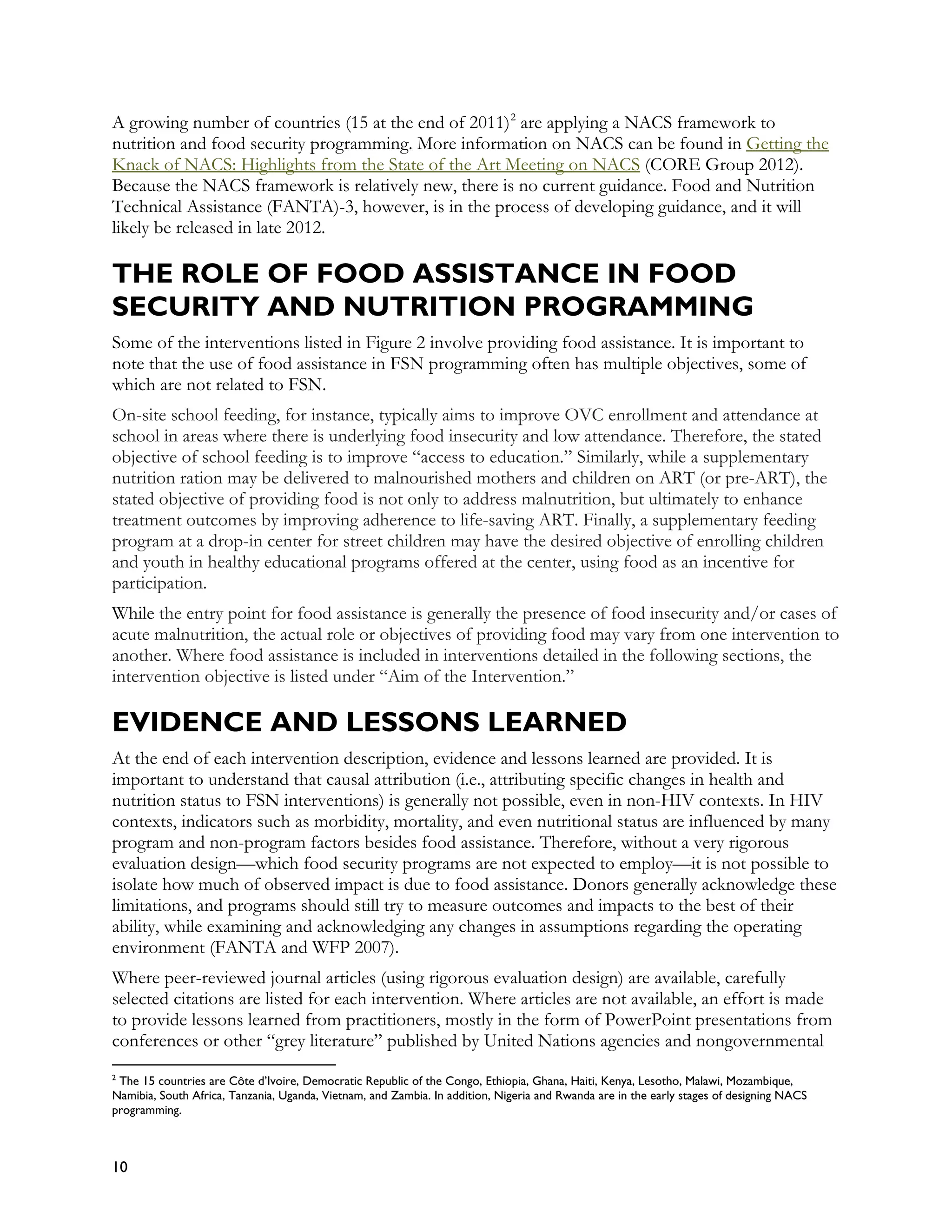 A growing number of countries (15 at the end of 2011) 2 are applying a NACS framework to
nutrition and food security programming. More information on NACS can be found in Getting the
Knack of NACS: Highlights from the State of the Art Meeting on NACS (CORE Group 2012).
Because the NACS framework is relatively new, there is no current guidance. Food and Nutrition
Technical Assistance (FANTA)-3, however, is in the process of developing guidance, and it will
likely be released in late 2012.

THE ROLE OF FOOD ASSISTANCE IN FOOD
SECURITY AND NUTRITION PROGRAMMING
Some of the interventions listed in Figure 2 involve providing food assistance. It is important to
note that the use of food assistance in FSN programming often has multiple objectives, some of
which are not related to FSN.
On-site school feeding, for instance, typically aims to improve OVC enrollment and attendance at
school in areas where there is underlying food insecurity and low attendance. Therefore, the stated
objective of school feeding is to improve “access to education.” Similarly, while a supplementary
nutrition ration may be delivered to malnourished mothers and children on ART (or pre-ART), the
stated objective of providing food is not only to address malnutrition, but ultimately to enhance
treatment outcomes by improving adherence to life-saving ART. Finally, a supplementary feeding
program at a drop-in center for street children may have the desired objective of enrolling children
and youth in healthy educational programs offered at the center, using food as an incentive for
participation.
While the entry point for food assistance is generally the presence of food insecurity and/or cases of
acute malnutrition, the actual role or objectives of providing food may vary from one intervention to
another. Where food assistance is included in interventions detailed in the following sections, the
intervention objective is listed under “Aim of the Intervention.”

EVIDENCE AND LESSONS LEARNED
At the end of each intervention description, evidence and lessons learned are provided. It is
important to understand that causal attribution (i.e., attributing specific changes in health and
nutrition status to FSN interventions) is generally not possible, even in non-HIV contexts. In HIV
contexts, indicators such as morbidity, mortality, and even nutritional status are influenced by many
program and non-program factors besides food assistance. Therefore, without a very rigorous
evaluation design—which food security programs are not expected to employ—it is not possible to
isolate how much of observed impact is due to food assistance. Donors generally acknowledge these
limitations, and programs should still try to measure outcomes and impacts to the best of their
ability, while examining and acknowledging any changes in assumptions regarding the operating
environment (FANTA and WFP 2007).
Where peer-reviewed journal articles (using rigorous evaluation design) are available, carefully
selected citations are listed for each intervention. Where articles are not available, an effort is made
to provide lessons learned from practitioners, mostly in the form of PowerPoint presentations from
conferences or other “grey literature” published by United Nations agencies and nongovernmental
2
 The 15 countries are Côte d’Ivoire, Democratic Republic of the Congo, Ethiopia, Ghana, Haiti, Kenya, Lesotho, Malawi, Mozambique,
Namibia, South Africa, Tanzania, Uganda, Vietnam, and Zambia. In addition, Nigeria and Rwanda are in the early stages of designing NACS
programming.



10
 