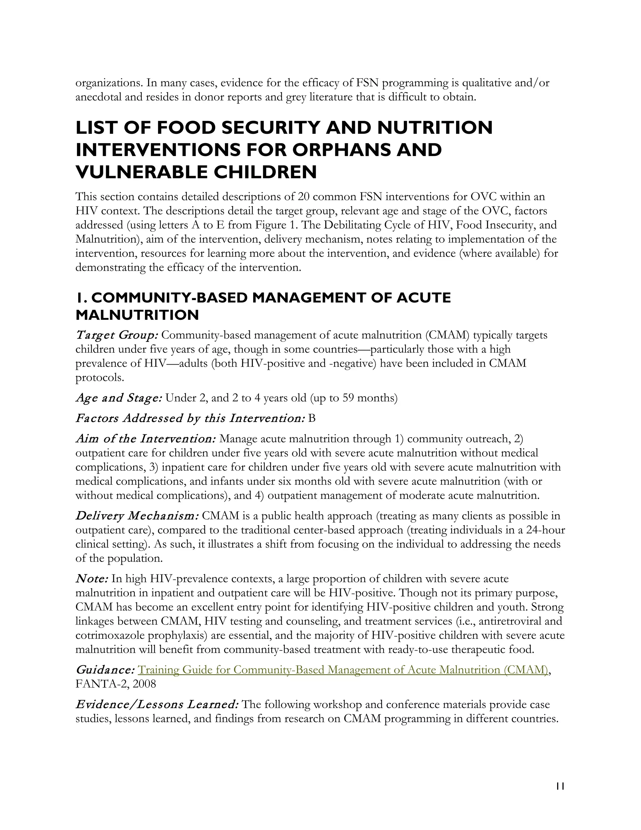 organizations. In many cases, evidence for the efficacy of FSN programming is qualitative and/or
anecdotal and resides in donor reports and grey literature that is difficult to obtain.

LIST OF FOOD SECURITY AND NUTRITION
INTERVENTIONS FOR ORPHANS AND
VULNERABLE CHILDREN
This section contains detailed descriptions of 20 common FSN interventions for OVC within an
HIV context. The descriptions detail the target group, relevant age and stage of the OVC, factors
addressed (using letters A to E from Figure 1. The Debilitating Cycle of HIV, Food Insecurity, and
Malnutrition), aim of the intervention, delivery mechanism, notes relating to implementation of the
intervention, resources for learning more about the intervention, and evidence (where available) for
demonstrating the efficacy of the intervention.

1. COMMUNITY-BASED MANAGEMENT OF ACUTE
MALNUTRITION
T a rg et Group: Community-based management of acute malnutrition (CMAM) typically targets
children under five years of age, though in some countries—particularly those with a high
prevalence of HIV—adults (both HIV-positive and -negative) have been included in CMAM
protocols.
Ag e a nd Sta g e: Under 2, and 2 to 4 years old (up to 59 months)
Fa ctors Addressed by this Intervention: B
Aim of the Intervention: Manage acute malnutrition through 1) community outreach, 2)
outpatient care for children under five years old with severe acute malnutrition without medical
complications, 3) inpatient care for children under five years old with severe acute malnutrition with
medical complications, and infants under six months old with severe acute malnutrition (with or
without medical complications), and 4) outpatient management of moderate acute malnutrition.
Delivery M echa nism : CMAM is a public health approach (treating as many clients as possible in
outpatient care), compared to the traditional center-based approach (treating individuals in a 24-hour
clinical setting). As such, it illustrates a shift from focusing on the individual to addressing the needs
of the population.
N ote: In high HIV-prevalence contexts, a large proportion of children with severe acute
malnutrition in inpatient and outpatient care will be HIV-positive. Though not its primary purpose,
CMAM has become an excellent entry point for identifying HIV-positive children and youth. Strong
linkages between CMAM, HIV testing and counseling, and treatment services (i.e., antiretroviral and
cotrimoxazole prophylaxis) are essential, and the majority of HIV-positive children with severe acute
malnutrition will benefit from community-based treatment with ready-to-use therapeutic food.
Guida nce: Training Guide for Community-Based Management of Acute Malnutrition (CMAM),
FANTA-2, 2008
Evidence/Lessons L ea rned: The following workshop and conference materials provide case
studies, lessons learned, and findings from research on CMAM programming in different countries.




                                                                                                       11
 