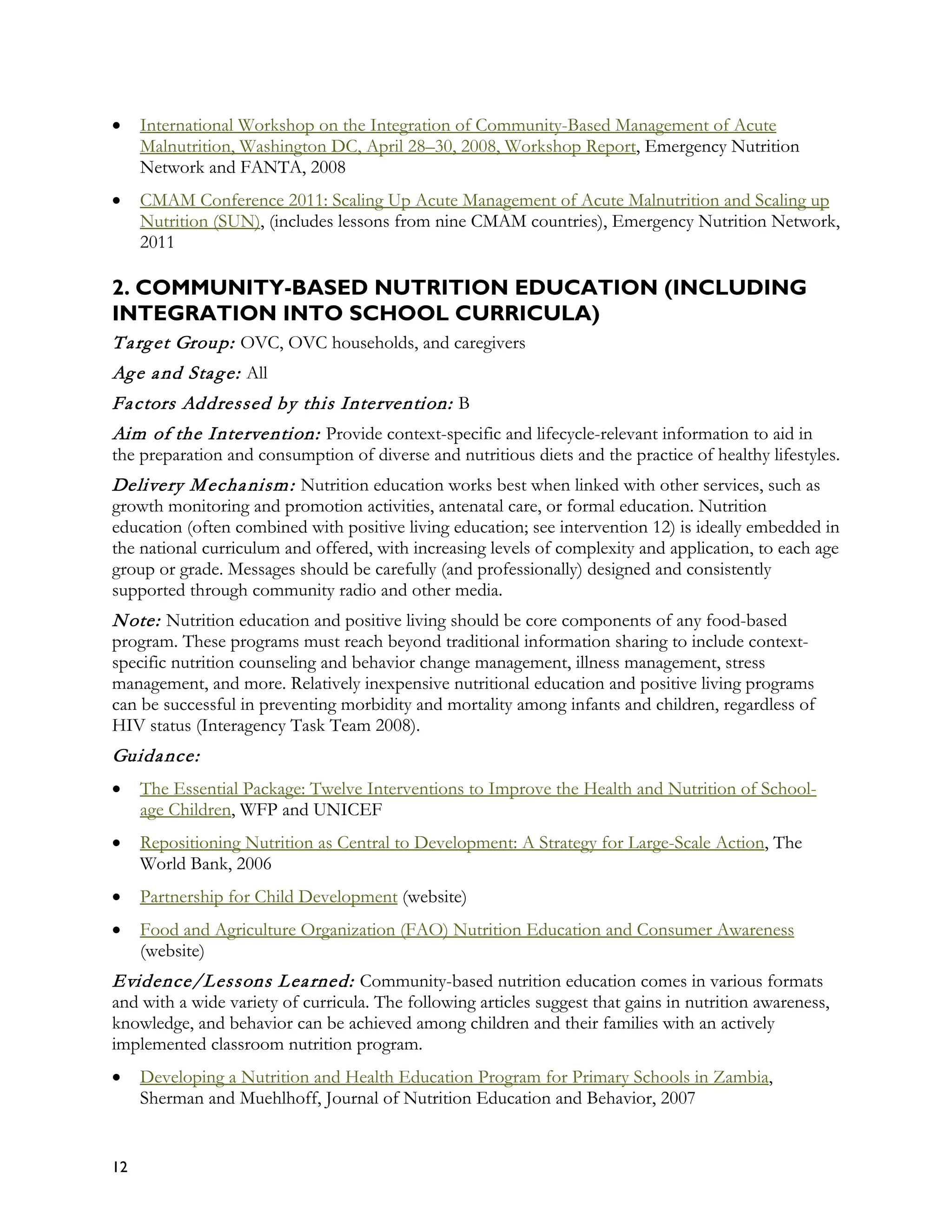 •    International Workshop on the Integration of Community-Based Management of Acute
     Malnutrition, Washington DC, April 28–30, 2008, Workshop Report, Emergency Nutrition
     Network and FANTA, 2008
•    CMAM Conference 2011: Scaling Up Acute Management of Acute Malnutrition and Scaling up
     Nutrition (SUN), (includes lessons from nine CMAM countries), Emergency Nutrition Network,
     2011

2. COMMUNITY-BASED NUTRITION EDUCATION (INCLUDING
INTEGRATION INTO SCHOOL CURRICULA)
T a rg et Group: OVC, OVC households, and caregivers
Ag e a nd Sta g e: All
Fa ctors Addressed by this Intervention: B
Aim of the Intervention: Provide context-specific and lifecycle-relevant information to aid in
the preparation and consumption of diverse and nutritious diets and the practice of healthy lifestyles.
Delivery M echa nism : Nutrition education works best when linked with other services, such as
growth monitoring and promotion activities, antenatal care, or formal education. Nutrition
education (often combined with positive living education; see intervention 12) is ideally embedded in
the national curriculum and offered, with increasing levels of complexity and application, to each age
group or grade. Messages should be carefully (and professionally) designed and consistently
supported through community radio and other media.
N ote: Nutrition education and positive living should be core components of any food-based
program. These programs must reach beyond traditional information sharing to include context-
specific nutrition counseling and behavior change management, illness management, stress
management, and more. Relatively inexpensive nutritional education and positive living programs
can be successful in preventing morbidity and mortality among infants and children, regardless of
HIV status (Interagency Task Team 2008).
Guida nce:
•    The Essential Package: Twelve Interventions to Improve the Health and Nutrition of School-
     age Children, WFP and UNICEF
•    Repositioning Nutrition as Central to Development: A Strategy for Large-Scale Action, The
     World Bank, 2006
•    Partnership for Child Development (website)
•    Food and Agriculture Organization (FAO) Nutrition Education and Consumer Awareness
     (website)
Evidence/Lessons L ea rned: Community-based nutrition education comes in various formats
and with a wide variety of curricula. The following articles suggest that gains in nutrition awareness,
knowledge, and behavior can be achieved among children and their families with an actively
implemented classroom nutrition program.
•    Developing a Nutrition and Health Education Program for Primary Schools in Zambia,
     Sherman and Muehlhoff, Journal of Nutrition Education and Behavior, 2007


12
 