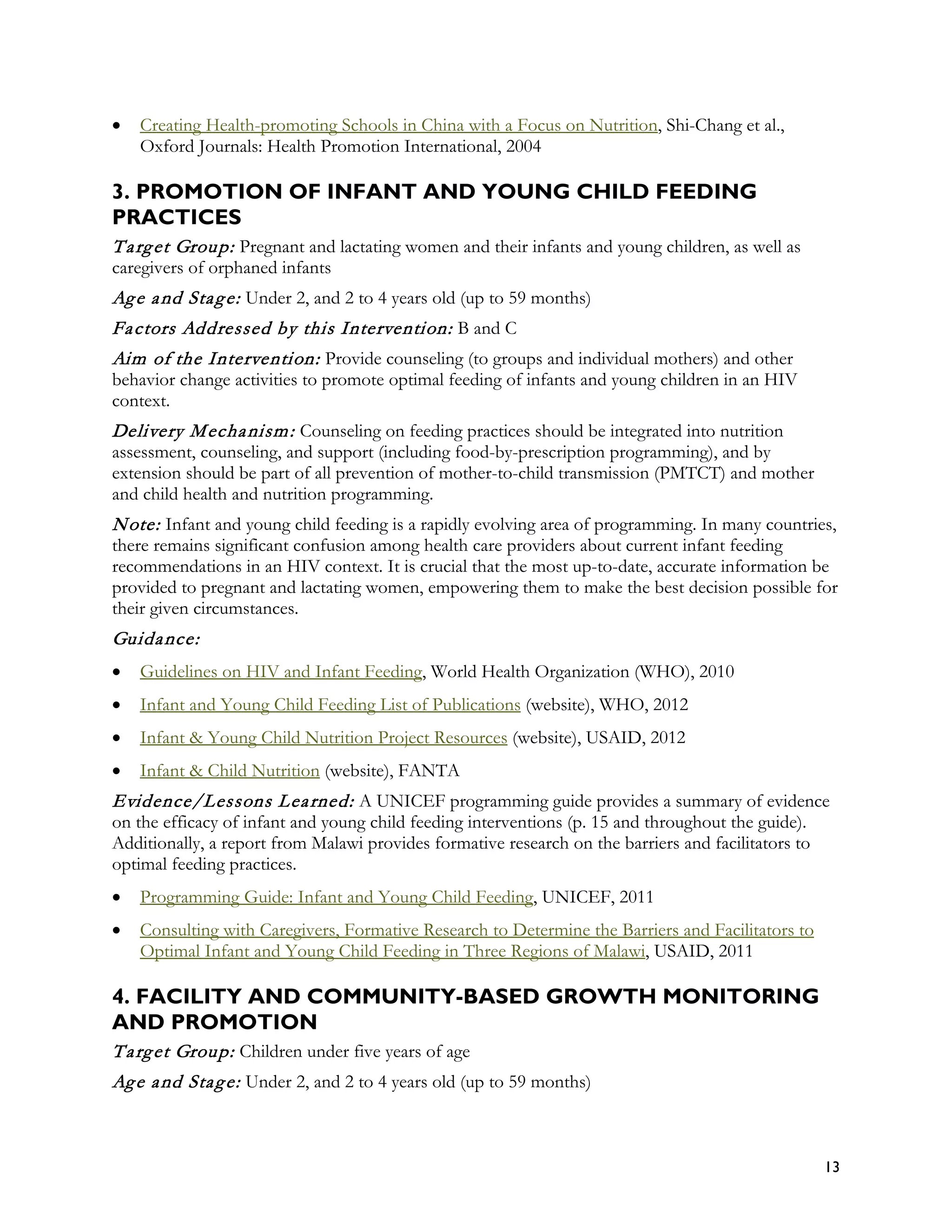 •   Creating Health-promoting Schools in China with a Focus on Nutrition, Shi-Chang et al.,
    Oxford Journals: Health Promotion International, 2004

3. PROMOTION OF INFANT AND YOUNG CHILD FEEDING
PRACTICES
T a rg et Group: Pregnant and lactating women and their infants and young children, as well as
caregivers of orphaned infants
Ag e a nd Sta g e: Under 2, and 2 to 4 years old (up to 59 months)
Fa ctors Addressed by this Intervention: B and C
Aim of the Intervention: Provide counseling (to groups and individual mothers) and other
behavior change activities to promote optimal feeding of infants and young children in an HIV
context.
Delivery M echa nism : Counseling on feeding practices should be integrated into nutrition
assessment, counseling, and support (including food-by-prescription programming), and by
extension should be part of all prevention of mother-to-child transmission (PMTCT) and mother
and child health and nutrition programming.
N ote: Infant and young child feeding is a rapidly evolving area of programming. In many countries,
there remains significant confusion among health care providers about current infant feeding
recommendations in an HIV context. It is crucial that the most up-to-date, accurate information be
provided to pregnant and lactating women, empowering them to make the best decision possible for
their given circumstances.
Guida nce:
•   Guidelines on HIV and Infant Feeding, World Health Organization (WHO), 2010
•   Infant and Young Child Feeding List of Publications (website), WHO, 2012
•   Infant & Young Child Nutrition Project Resources (website), USAID, 2012
•   Infant & Child Nutrition (website), FANTA
Evidence/Lessons L ea rned: A UNICEF programming guide provides a summary of evidence
on the efficacy of infant and young child feeding interventions (p. 15 and throughout the guide).
Additionally, a report from Malawi provides formative research on the barriers and facilitators to
optimal feeding practices.
•   Programming Guide: Infant and Young Child Feeding, UNICEF, 2011
•   Consulting with Caregivers, Formative Research to Determine the Barriers and Facilitators to
    Optimal Infant and Young Child Feeding in Three Regions of Malawi, USAID, 2011

4. FACILITY AND COMMUNITY-BASED GROWTH MONITORING
AND PROMOTION
T a rg et Group: Children under five years of age
Ag e a nd Sta g e: Under 2, and 2 to 4 years old (up to 59 months)



                                                                                                     13
 