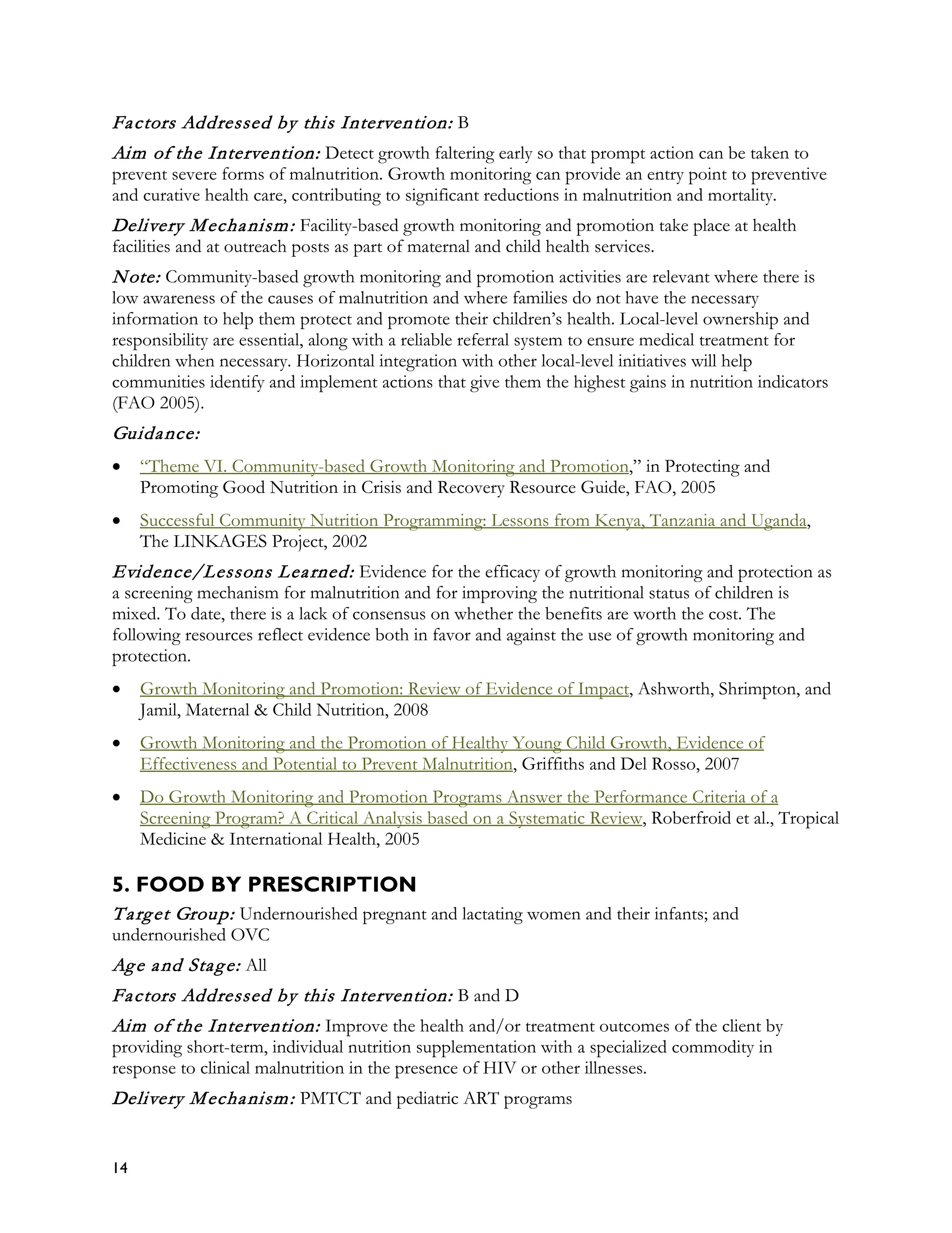 Fa ctors Addressed by this Intervention: B
Aim of the Intervention: Detect growth faltering early so that prompt action can be taken to
prevent severe forms of malnutrition. Growth monitoring can provide an entry point to preventive
and curative health care, contributing to significant reductions in malnutrition and mortality.
Delivery M echa nism : Facility-based growth monitoring and promotion take place at health
facilities and at outreach posts as part of maternal and child health services.
N ote: Community-based growth monitoring and promotion activities are relevant where there is
low awareness of the causes of malnutrition and where families do not have the necessary
information to help them protect and promote their children’s health. Local-level ownership and
responsibility are essential, along with a reliable referral system to ensure medical treatment for
children when necessary. Horizontal integration with other local-level initiatives will help
communities identify and implement actions that give them the highest gains in nutrition indicators
(FAO 2005).
Guida nce:
•    “Theme VI. Community-based Growth Monitoring and Promotion,” in Protecting and
     Promoting Good Nutrition in Crisis and Recovery Resource Guide, FAO, 2005
•    Successful Community Nutrition Programming: Lessons from Kenya, Tanzania and Uganda,
     The LINKAGES Project, 2002
Evidence/Lessons L ea rned: Evidence for the efficacy of growth monitoring and protection as
a screening mechanism for malnutrition and for improving the nutritional status of children is
mixed. To date, there is a lack of consensus on whether the benefits are worth the cost. The
following resources reflect evidence both in favor and against the use of growth monitoring and
protection.
•    Growth Monitoring and Promotion: Review of Evidence of Impact, Ashworth, Shrimpton, and
     Jamil, Maternal & Child Nutrition, 2008
•    Growth Monitoring and the Promotion of Healthy Young Child Growth, Evidence of
     Effectiveness and Potential to Prevent Malnutrition, Griffiths and Del Rosso, 2007
•    Do Growth Monitoring and Promotion Programs Answer the Performance Criteria of a
     Screening Program? A Critical Analysis based on a Systematic Review, Roberfroid et al., Tropical
     Medicine & International Health, 2005

5. FOOD BY PRESCRIPTION
T a rg et Group: Undernourished pregnant and lactating women and their infants; and
undernourished OVC
Ag e a nd Sta g e: All
Fa ctors Addressed by this Intervention: B and D
Aim of the Intervention: Improve the health and/or treatment outcomes of the client by
providing short-term, individual nutrition supplementation with a specialized commodity in
response to clinical malnutrition in the presence of HIV or other illnesses.
Delivery M echa nism : PMTCT and pediatric ART programs


14
 