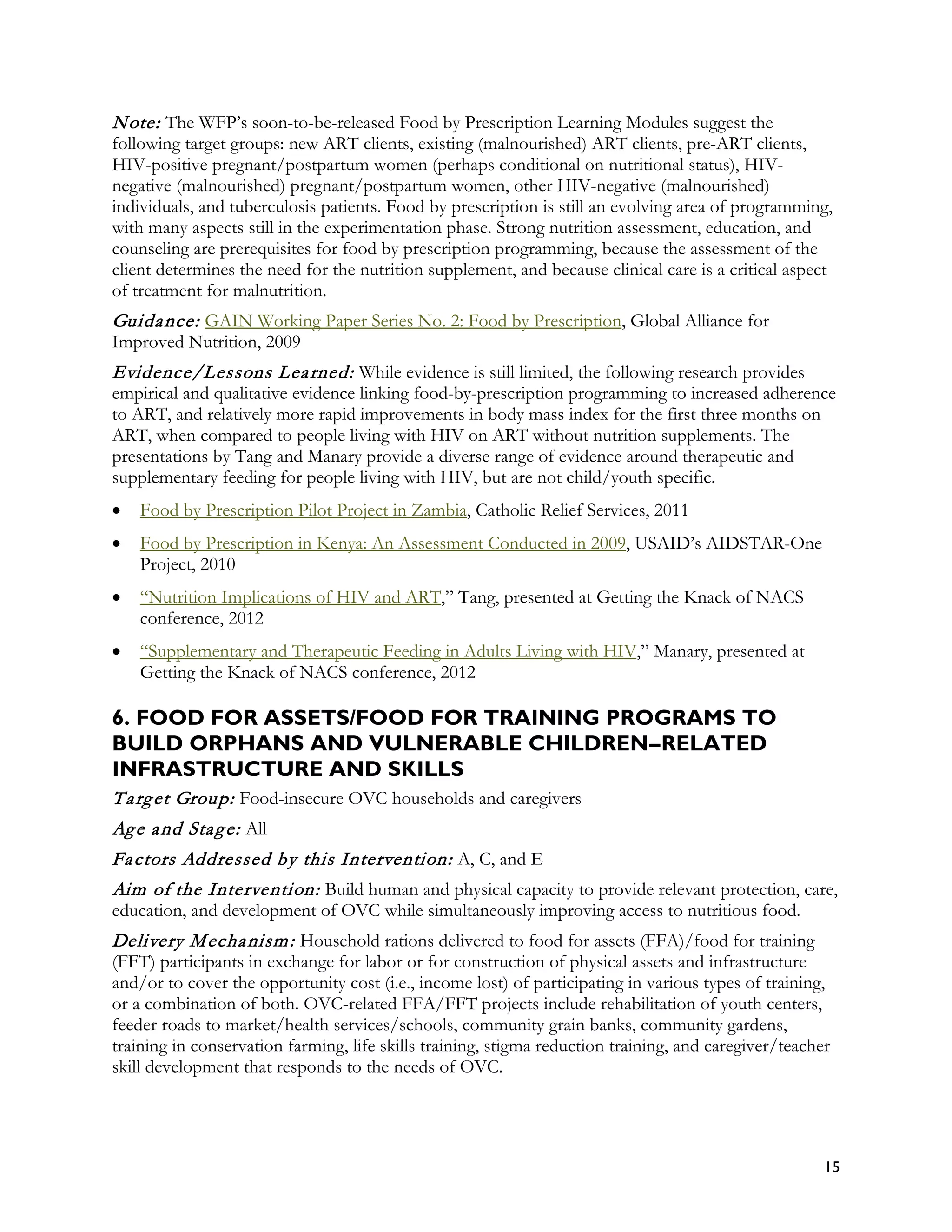 N ote: The WFP’s soon-to-be-released Food by Prescription Learning Modules suggest the
following target groups: new ART clients, existing (malnourished) ART clients, pre-ART clients,
HIV-positive pregnant/postpartum women (perhaps conditional on nutritional status), HIV-
negative (malnourished) pregnant/postpartum women, other HIV-negative (malnourished)
individuals, and tuberculosis patients. Food by prescription is still an evolving area of programming,
with many aspects still in the experimentation phase. Strong nutrition assessment, education, and
counseling are prerequisites for food by prescription programming, because the assessment of the
client determines the need for the nutrition supplement, and because clinical care is a critical aspect
of treatment for malnutrition.
Guida nce: GAIN Working Paper Series No. 2: Food by Prescription, Global Alliance for
Improved Nutrition, 2009
Evidence/Lessons L ea rned: While evidence is still limited, the following research provides
empirical and qualitative evidence linking food-by-prescription programming to increased adherence
to ART, and relatively more rapid improvements in body mass index for the first three months on
ART, when compared to people living with HIV on ART without nutrition supplements. The
presentations by Tang and Manary provide a diverse range of evidence around therapeutic and
supplementary feeding for people living with HIV, but are not child/youth specific.
•   Food by Prescription Pilot Project in Zambia, Catholic Relief Services, 2011
•   Food by Prescription in Kenya: An Assessment Conducted in 2009, USAID’s AIDSTAR-One
    Project, 2010
•   “Nutrition Implications of HIV and ART,” Tang, presented at Getting the Knack of NACS
    conference, 2012
•   “Supplementary and Therapeutic Feeding in Adults Living with HIV,” Manary, presented at
    Getting the Knack of NACS conference, 2012

6. FOOD FOR ASSETS/FOOD FOR TRAINING PROGRAMS TO
BUILD ORPHANS AND VULNERABLE CHILDREN--RELATED
                                        -
INFRASTRUCTURE AND SKILLS
T a rg et Group: Food-insecure OVC households and caregivers
Ag e a nd Sta g e: All
Fa ctors Addressed by this Intervention: A, C, and E
Aim of the Intervention: Build human and physical capacity to provide relevant protection, care,
education, and development of OVC while simultaneously improving access to nutritious food.
Delivery M echa nism : Household rations delivered to food for assets (FFA)/food for training
(FFT) participants in exchange for labor or for construction of physical assets and infrastructure
and/or to cover the opportunity cost (i.e., income lost) of participating in various types of training,
or a combination of both. OVC-related FFA/FFT projects include rehabilitation of youth centers,
feeder roads to market/health services/schools, community grain banks, community gardens,
training in conservation farming, life skills training, stigma reduction training, and caregiver/teacher
skill development that responds to the needs of OVC.




                                                                                                       15
 