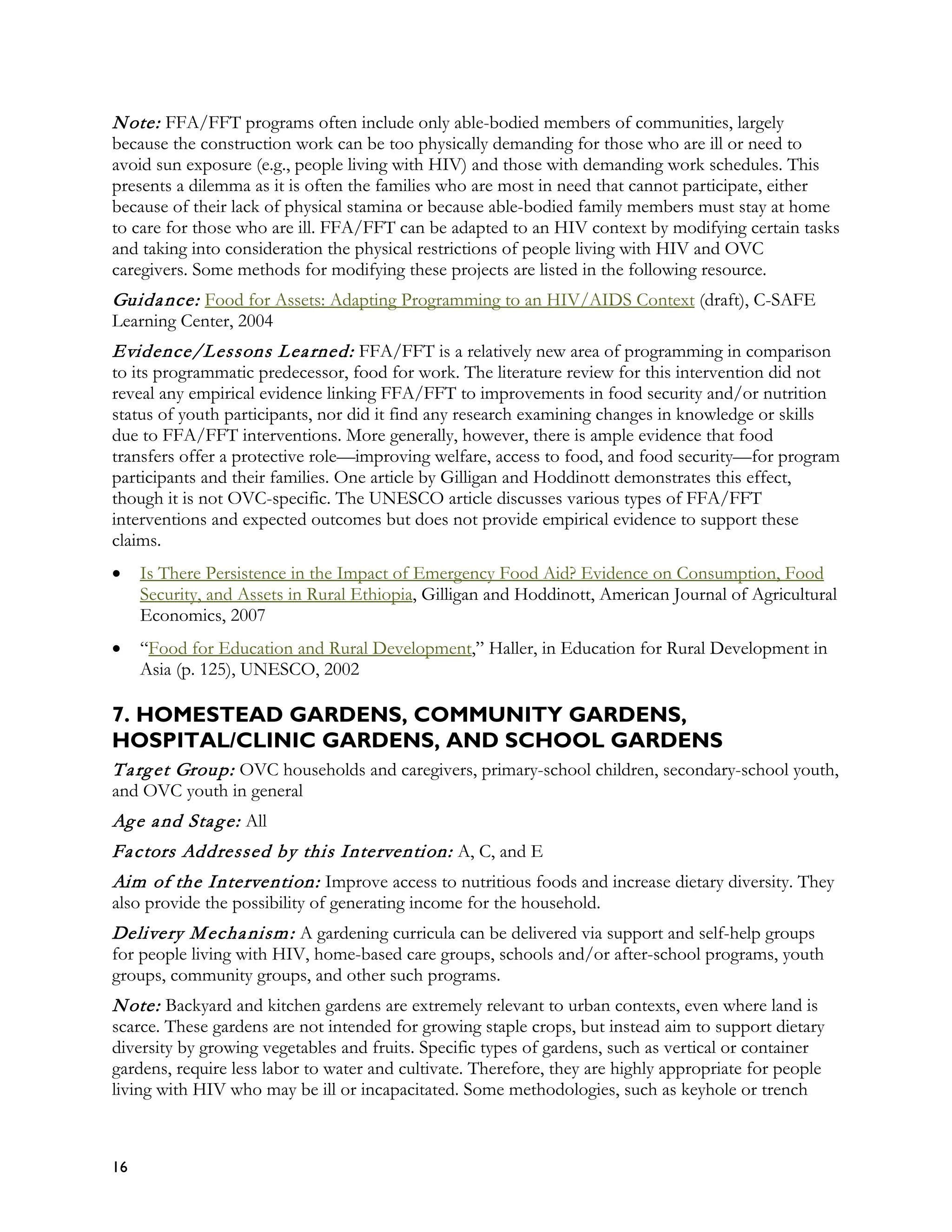 N ote: FFA/FFT programs often include only able-bodied members of communities, largely
because the construction work can be too physically demanding for those who are ill or need to
avoid sun exposure (e.g., people living with HIV) and those with demanding work schedules. This
presents a dilemma as it is often the families who are most in need that cannot participate, either
because of their lack of physical stamina or because able-bodied family members must stay at home
to care for those who are ill. FFA/FFT can be adapted to an HIV context by modifying certain tasks
and taking into consideration the physical restrictions of people living with HIV and OVC
caregivers. Some methods for modifying these projects are listed in the following resource.
Guida nce: Food for Assets: Adapting Programming to an HIV/AIDS Context (draft), C-SAFE
Learning Center, 2004
Evidence/Lessons L ea rned: FFA/FFT is a relatively new area of programming in comparison
to its programmatic predecessor, food for work. The literature review for this intervention did not
reveal any empirical evidence linking FFA/FFT to improvements in food security and/or nutrition
status of youth participants, nor did it find any research examining changes in knowledge or skills
due to FFA/FFT interventions. More generally, however, there is ample evidence that food
transfers offer a protective role—improving welfare, access to food, and food security—for program
participants and their families. One article by Gilligan and Hoddinott demonstrates this effect,
though it is not OVC-specific. The UNESCO article discusses various types of FFA/FFT
interventions and expected outcomes but does not provide empirical evidence to support these
claims.
•    Is There Persistence in the Impact of Emergency Food Aid? Evidence on Consumption, Food
     Security, and Assets in Rural Ethiopia, Gilligan and Hoddinott, American Journal of Agricultural
     Economics, 2007
•    “Food for Education and Rural Development,” Haller, in Education for Rural Development in
     Asia (p. 125), UNESCO, 2002

7. HOMESTEAD GARDENS, COMMUNITY GARDENS,
HOSPITAL/CLINIC GARDENS, AND SCHOOL GARDENS
T a rg et Group: OVC households and caregivers, primary-school children, secondary-school youth,
and OVC youth in general
Ag e a nd Sta g e: All
Fa ctors Addressed by this Intervention: A, C, and E
Aim of the Intervention: Improve access to nutritious foods and increase dietary diversity. They
also provide the possibility of generating income for the household.
Delivery M echa nism : A gardening curricula can be delivered via support and self-help groups
for people living with HIV, home-based care groups, schools and/or after-school programs, youth
groups, community groups, and other such programs.
N ote: Backyard and kitchen gardens are extremely relevant to urban contexts, even where land is
scarce. These gardens are not intended for growing staple crops, but instead aim to support dietary
diversity by growing vegetables and fruits. Specific types of gardens, such as vertical or container
gardens, require less labor to water and cultivate. Therefore, they are highly appropriate for people
living with HIV who may be ill or incapacitated. Some methodologies, such as keyhole or trench



16
 