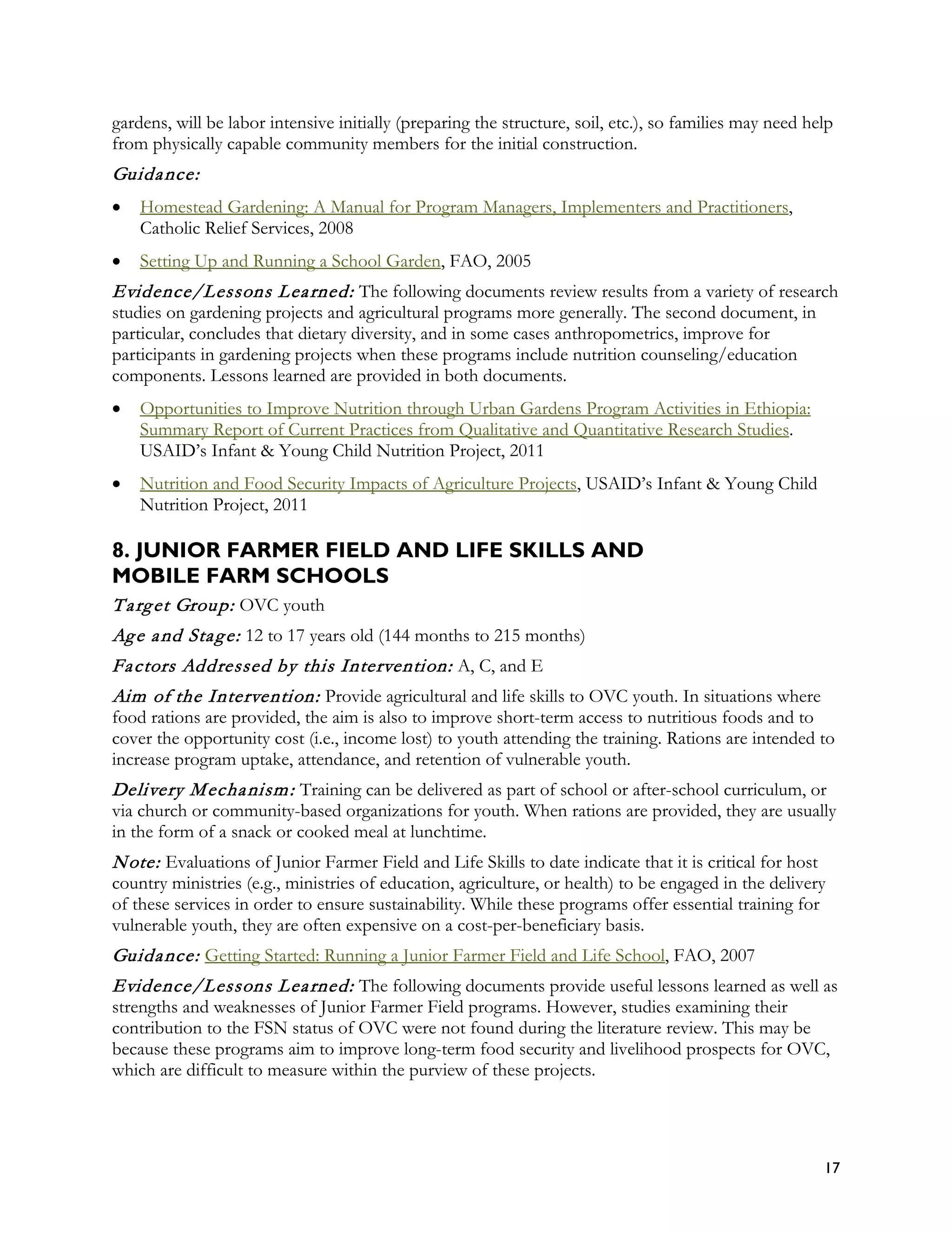 gardens, will be labor intensive initially (preparing the structure, soil, etc.), so families may need help
from physically capable community members for the initial construction.
Guida nce:
•   Homestead Gardening: A Manual for Program Managers, Implementers and Practitioners,
    Catholic Relief Services, 2008
•   Setting Up and Running a School Garden, FAO, 2005
Evidence/Lessons L ea rned: The following documents review results from a variety of research
studies on gardening projects and agricultural programs more generally. The second document, in
particular, concludes that dietary diversity, and in some cases anthropometrics, improve for
participants in gardening projects when these programs include nutrition counseling/education
components. Lessons learned are provided in both documents.
•   Opportunities to Improve Nutrition through Urban Gardens Program Activities in Ethiopia:
    Summary Report of Current Practices from Qualitative and Quantitative Research Studies.
    USAID’s Infant & Young Child Nutrition Project, 2011
•   Nutrition and Food Security Impacts of Agriculture Projects, USAID’s Infant & Young Child
    Nutrition Project, 2011

8. JUNIOR FARMER FIELD AND LIFE SKILLS AND
MOBILE FARM SCHOOLS
T a rg et Group: OVC youth
Ag e a nd Sta g e: 12 to 17 years old (144 months to 215 months)
Fa ctors Addressed by this Intervention: A, C, and E
Aim of the Intervention: Provide agricultural and life skills to OVC youth. In situations where
food rations are provided, the aim is also to improve short-term access to nutritious foods and to
cover the opportunity cost (i.e., income lost) to youth attending the training. Rations are intended to
increase program uptake, attendance, and retention of vulnerable youth.
Delivery M echa nism : Training can be delivered as part of school or after-school curriculum, or
via church or community-based organizations for youth. When rations are provided, they are usually
in the form of a snack or cooked meal at lunchtime.
N ote: Evaluations of Junior Farmer Field and Life Skills to date indicate that it is critical for host
country ministries (e.g., ministries of education, agriculture, or health) to be engaged in the delivery
of these services in order to ensure sustainability. While these programs offer essential training for
vulnerable youth, they are often expensive on a cost-per-beneficiary basis.
Guida nce: Getting Started: Running a Junior Farmer Field and Life School, FAO, 2007
Evidence/Lessons L ea rned: The following documents provide useful lessons learned as well as
strengths and weaknesses of Junior Farmer Field programs. However, studies examining their
contribution to the FSN status of OVC were not found during the literature review. This may be
because these programs aim to improve long-term food security and livelihood prospects for OVC,
which are difficult to measure within the purview of these projects.




                                                                                                          17
 