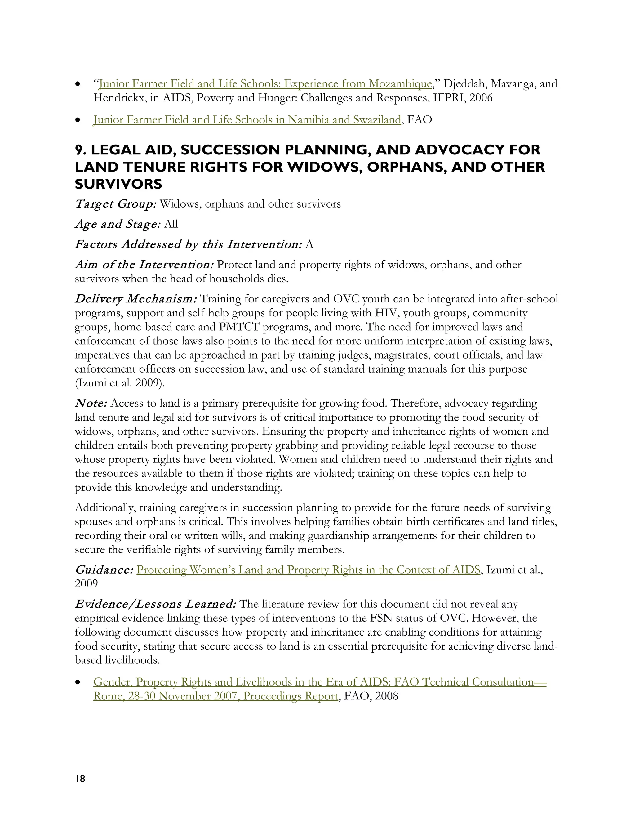 •    “Junior Farmer Field and Life Schools: Experience from Mozambique,” Djeddah, Mavanga, and
     Hendrickx, in AIDS, Poverty and Hunger: Challenges and Responses, IFPRI, 2006
•    Junior Farmer Field and Life Schools in Namibia and Swaziland, FAO

9. LEGAL AID, SUCCESSION PLANNING, AND ADVOCACY FOR
LAND TENURE RIGHTS FOR WIDOWS, ORPHANS, AND OTHER
SURVIVORS
T a rg et Group: Widows, orphans and other survivors
Ag e a nd Sta g e: All
Fa ctors Addressed by this Intervention: A
Aim of the Intervention: Protect land and property rights of widows, orphans, and other
survivors when the head of households dies.
Delivery M echa nism : Training for caregivers and OVC youth can be integrated into after-school
programs, support and self-help groups for people living with HIV, youth groups, community
groups, home-based care and PMTCT programs, and more. The need for improved laws and
enforcement of those laws also points to the need for more uniform interpretation of existing laws,
imperatives that can be approached in part by training judges, magistrates, court officials, and law
enforcement officers on succession law, and use of standard training manuals for this purpose
(Izumi et al. 2009).
N ote: Access to land is a primary prerequisite for growing food. Therefore, advocacy regarding
land tenure and legal aid for survivors is of critical importance to promoting the food security of
widows, orphans, and other survivors. Ensuring the property and inheritance rights of women and
children entails both preventing property grabbing and providing reliable legal recourse to those
whose property rights have been violated. Women and children need to understand their rights and
the resources available to them if those rights are violated; training on these topics can help to
provide this knowledge and understanding.
Additionally, training caregivers in succession planning to provide for the future needs of surviving
spouses and orphans is critical. This involves helping families obtain birth certificates and land titles,
recording their oral or written wills, and making guardianship arrangements for their children to
secure the verifiable rights of surviving family members.
Guida nce: Protecting Women’s Land and Property Rights in the Context of AIDS, Izumi et al.,
2009
Evidence/Lessons L ea rned: The literature review for this document did not reveal any
empirical evidence linking these types of interventions to the FSN status of OVC. However, the
following document discusses how property and inheritance are enabling conditions for attaining
food security, stating that secure access to land is an essential prerequisite for achieving diverse land-
based livelihoods.
•    Gender, Property Rights and Livelihoods in the Era of AIDS: FAO Technical Consultation—
     Rome, 28-30 November 2007, Proceedings Report, FAO, 2008




18
 