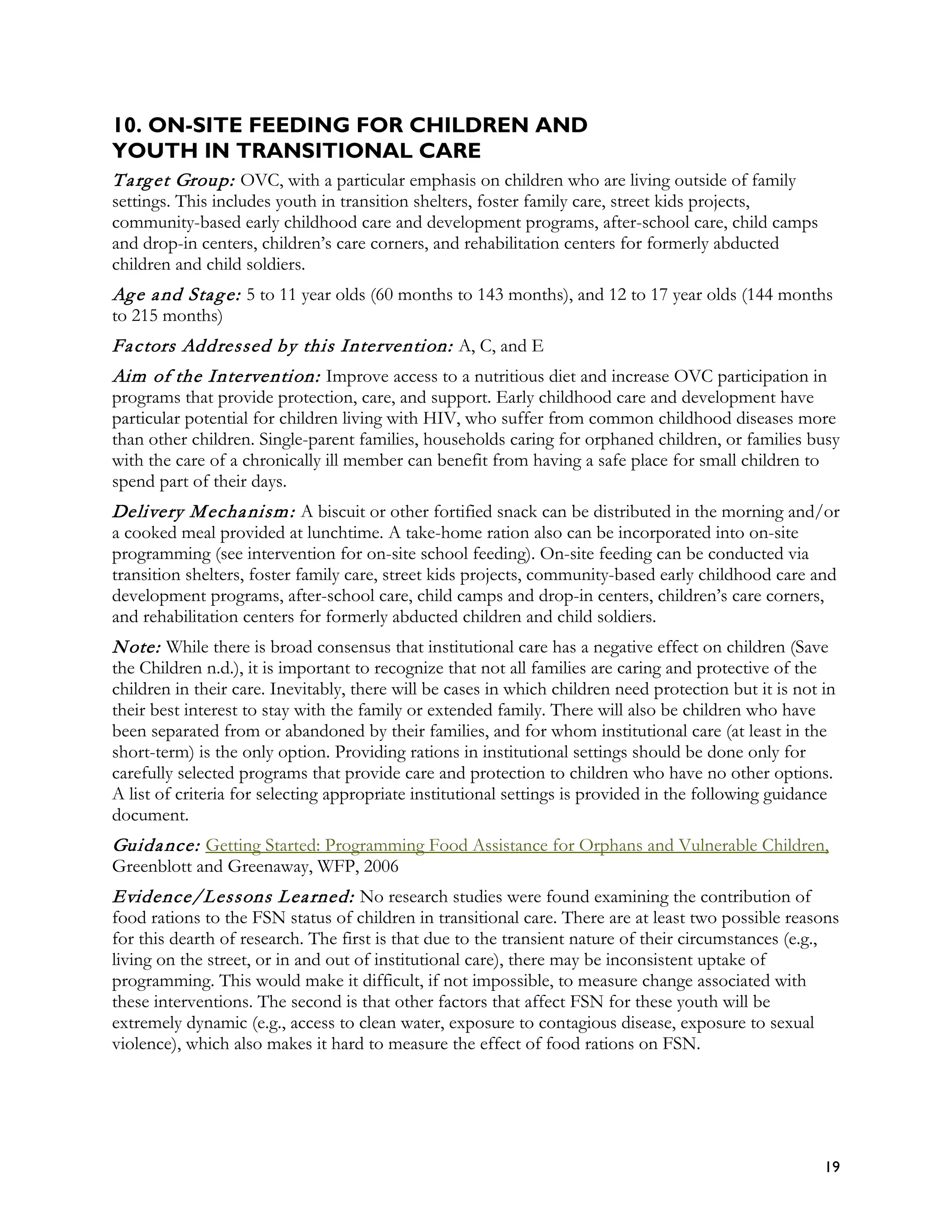 10. ON-SITE FEEDING FOR CHILDREN AND
YOUTH IN TRANSITIONAL CARE
T a rg et Group: OVC, with a particular emphasis on children who are living outside of family
settings. This includes youth in transition shelters, foster family care, street kids projects,
community-based early childhood care and development programs, after-school care, child camps
and drop-in centers, children’s care corners, and rehabilitation centers for formerly abducted
children and child soldiers.
Ag e a nd Sta g e: 5 to 11 year olds (60 months to 143 months), and 12 to 17 year olds (144 months
to 215 months)
Fa ctors Addressed by this Intervention: A, C, and E
Aim of the Intervention: Improve access to a nutritious diet and increase OVC participation in
programs that provide protection, care, and support. Early childhood care and development have
particular potential for children living with HIV, who suffer from common childhood diseases more
than other children. Single-parent families, households caring for orphaned children, or families busy
with the care of a chronically ill member can benefit from having a safe place for small children to
spend part of their days.
Delivery M echa nism : A biscuit or other fortified snack can be distributed in the morning and/or
a cooked meal provided at lunchtime. A take-home ration also can be incorporated into on-site
programming (see intervention for on-site school feeding). On-site feeding can be conducted via
transition shelters, foster family care, street kids projects, community-based early childhood care and
development programs, after-school care, child camps and drop-in centers, children’s care corners,
and rehabilitation centers for formerly abducted children and child soldiers.
N ote: While there is broad consensus that institutional care has a negative effect on children (Save
the Children n.d.), it is important to recognize that not all families are caring and protective of the
children in their care. Inevitably, there will be cases in which children need protection but it is not in
their best interest to stay with the family or extended family. There will also be children who have
been separated from or abandoned by their families, and for whom institutional care (at least in the
short-term) is the only option. Providing rations in institutional settings should be done only for
carefully selected programs that provide care and protection to children who have no other options.
A list of criteria for selecting appropriate institutional settings is provided in the following guidance
document.
Guida nce: Getting Started: Programming Food Assistance for Orphans and Vulnerable Children,
Greenblott and Greenaway, WFP, 2006
Evidence/Lessons L ea rned: No research studies were found examining the contribution of
food rations to the FSN status of children in transitional care. There are at least two possible reasons
for this dearth of research. The first is that due to the transient nature of their circumstances (e.g.,
living on the street, or in and out of institutional care), there may be inconsistent uptake of
programming. This would make it difficult, if not impossible, to measure change associated with
these interventions. The second is that other factors that affect FSN for these youth will be
extremely dynamic (e.g., access to clean water, exposure to contagious disease, exposure to sexual
violence), which also makes it hard to measure the effect of food rations on FSN.




                                                                                                        19
 