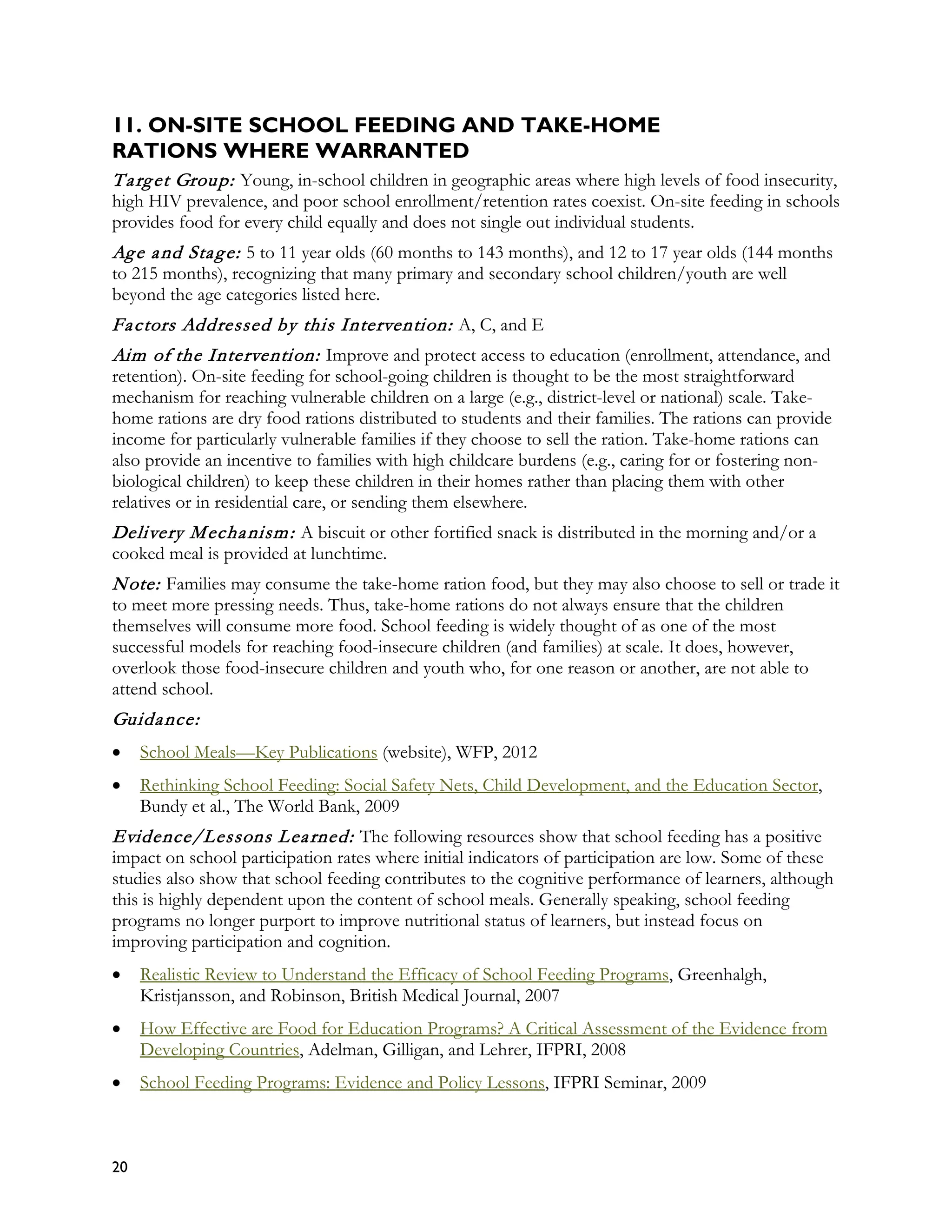 11. ON-SITE SCHOOL FEEDING AND TAKE-HOME
RATIONS WHERE WARRANTED
T a rg et Group: Young, in-school children in geographic areas where high levels of food insecurity,
high HIV prevalence, and poor school enrollment/retention rates coexist. On-site feeding in schools
provides food for every child equally and does not single out individual students.
Ag e a nd Sta g e: 5 to 11 year olds (60 months to 143 months), and 12 to 17 year olds (144 months
to 215 months), recognizing that many primary and secondary school children/youth are well
beyond the age categories listed here.
Fa ctors Addressed by this Intervention: A, C, and E
Aim of the Intervention: Improve and protect access to education (enrollment, attendance, and
retention). On-site feeding for school-going children is thought to be the most straightforward
mechanism for reaching vulnerable children on a large (e.g., district-level or national) scale. Take-
home rations are dry food rations distributed to students and their families. The rations can provide
income for particularly vulnerable families if they choose to sell the ration. Take-home rations can
also provide an incentive to families with high childcare burdens (e.g., caring for or fostering non-
biological children) to keep these children in their homes rather than placing them with other
relatives or in residential care, or sending them elsewhere.
Delivery M echa nism : A biscuit or other fortified snack is distributed in the morning and/or a
cooked meal is provided at lunchtime.
N ote: Families may consume the take-home ration food, but they may also choose to sell or trade it
to meet more pressing needs. Thus, take-home rations do not always ensure that the children
themselves will consume more food. School feeding is widely thought of as one of the most
successful models for reaching food-insecure children (and families) at scale. It does, however,
overlook those food-insecure children and youth who, for one reason or another, are not able to
attend school.
Guida nce:
•    School Meals—Key Publications (website), WFP, 2012
•    Rethinking School Feeding: Social Safety Nets, Child Development, and the Education Sector,
     Bundy et al., The World Bank, 2009
Evidence/Lessons L ea rned: The following resources show that school feeding has a positive
impact on school participation rates where initial indicators of participation are low. Some of these
studies also show that school feeding contributes to the cognitive performance of learners, although
this is highly dependent upon the content of school meals. Generally speaking, school feeding
programs no longer purport to improve nutritional status of learners, but instead focus on
improving participation and cognition.
•    Realistic Review to Understand the Efficacy of School Feeding Programs, Greenhalgh,
     Kristjansson, and Robinson, British Medical Journal, 2007
•    How Effective are Food for Education Programs? A Critical Assessment of the Evidence from
     Developing Countries, Adelman, Gilligan, and Lehrer, IFPRI, 2008
•    School Feeding Programs: Evidence and Policy Lessons, IFPRI Seminar, 2009



20
 