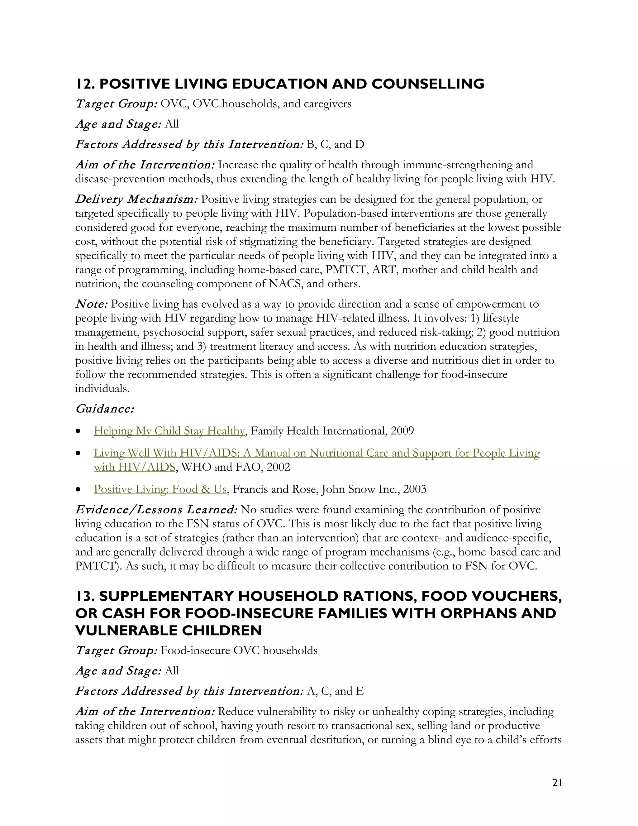 12. POSITIVE LIVING EDUCATION AND COUNSELLING
T a rg et Group: OVC, OVC households, and caregivers
Ag e a nd Sta g e: All
Fa ctors Addressed by this Intervention: B, C, and D
Aim of the Intervention: Increase the quality of health through immune-strengthening and
disease-prevention methods, thus extending the length of healthy living for people living with HIV.
Delivery M echa nism : Positive living strategies can be designed for the general population, or
targeted specifically to people living with HIV. Population-based interventions are those generally
considered good for everyone, reaching the maximum number of beneficiaries at the lowest possible
cost, without the potential risk of stigmatizing the beneficiary. Targeted strategies are designed
specifically to meet the particular needs of people living with HIV, and they can be integrated into a
range of programming, including home-based care, PMTCT, ART, mother and child health and
nutrition, the counseling component of NACS, and others.
N ote: Positive living has evolved as a way to provide direction and a sense of empowerment to
people living with HIV regarding how to manage HIV-related illness. It involves: 1) lifestyle
management, psychosocial support, safer sexual practices, and reduced risk-taking; 2) good nutrition
in health and illness; and 3) treatment literacy and access. As with nutrition education strategies,
positive living relies on the participants being able to access a diverse and nutritious diet in order to
follow the recommended strategies. This is often a significant challenge for food-insecure
individuals.
Guida nce:
•   Helping My Child Stay Healthy, Family Health International, 2009
•   Living Well With HIV/AIDS: A Manual on Nutritional Care and Support for People Living
    with HIV/AIDS, WHO and FAO, 2002
•   Positive Living: Food & Us, Francis and Rose, John Snow Inc., 2003
Evidence/Lessons L ea rned: No studies were found examining the contribution of positive
living education to the FSN status of OVC. This is most likely due to the fact that positive living
education is a set of strategies (rather than an intervention) that are context- and audience-specific,
and are generally delivered through a wide range of program mechanisms (e.g., home-based care and
PMTCT). As such, it may be difficult to measure their collective contribution to FSN for OVC.

13. SUPPLEMENTARY HOUSEHOLD RATIONS, FOOD VOUCHERS,
OR CASH FOR FOOD-INSECURE FAMILIES WITH ORPHANS AND
VULNERABLE CHILDREN
T a rg et Group: Food-insecure OVC households
Ag e a nd Sta g e: All
Fa ctors Addressed by this Intervention: A, C, and E
Aim of the Intervention: Reduce vulnerability to risky or unhealthy coping strategies, including
taking children out of school, having youth resort to transactional sex, selling land or productive
assets that might protect children from eventual destitution, or turning a blind eye to a child’s efforts


                                                                                                       21
 