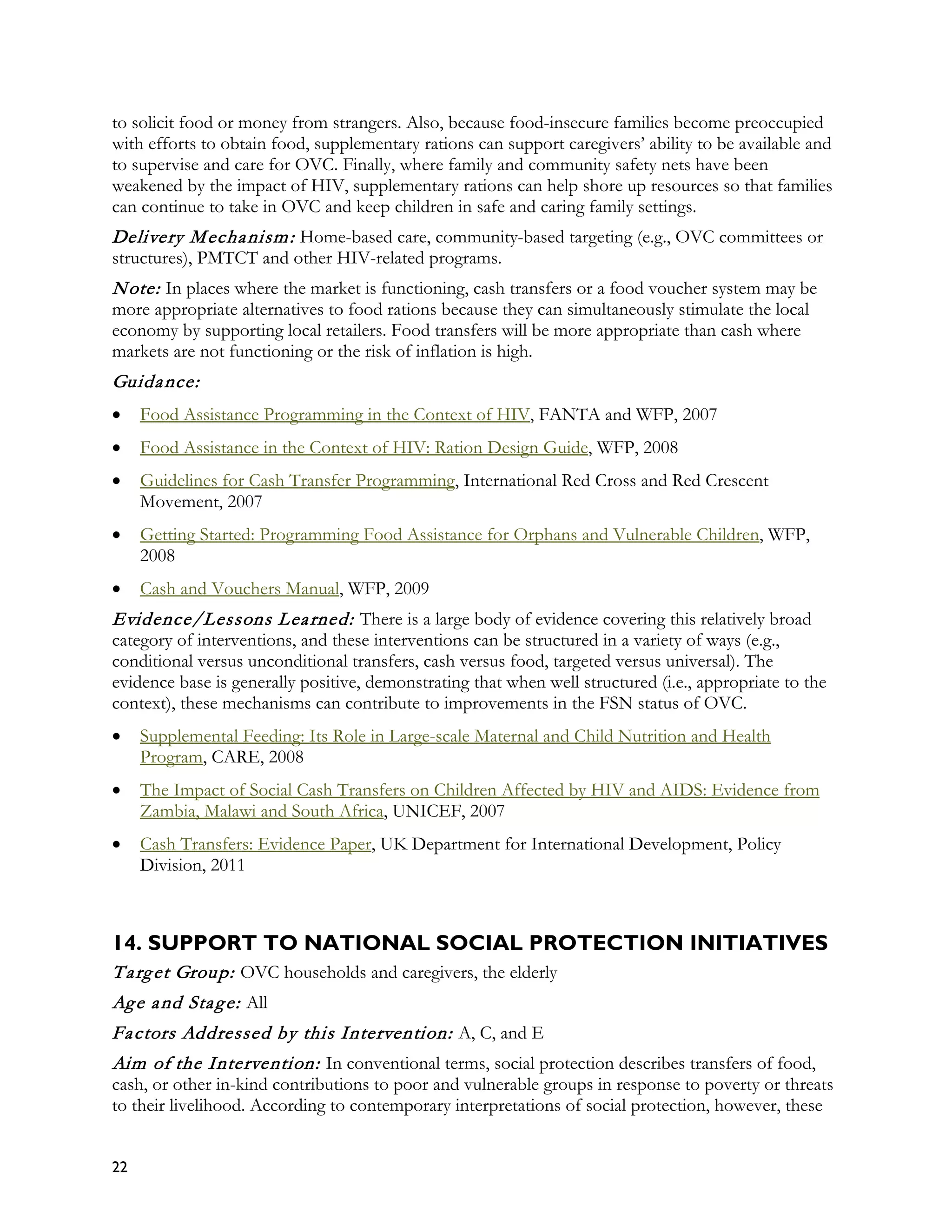 to solicit food or money from strangers. Also, because food-insecure families become preoccupied
with efforts to obtain food, supplementary rations can support caregivers’ ability to be available and
to supervise and care for OVC. Finally, where family and community safety nets have been
weakened by the impact of HIV, supplementary rations can help shore up resources so that families
can continue to take in OVC and keep children in safe and caring family settings.
Delivery M echa nism : Home-based care, community-based targeting (e.g., OVC committees or
structures), PMTCT and other HIV-related programs.
N ote: In places where the market is functioning, cash transfers or a food voucher system may be
more appropriate alternatives to food rations because they can simultaneously stimulate the local
economy by supporting local retailers. Food transfers will be more appropriate than cash where
markets are not functioning or the risk of inflation is high.
Guida nce:
•    Food Assistance Programming in the Context of HIV, FANTA and WFP, 2007
•    Food Assistance in the Context of HIV: Ration Design Guide, WFP, 2008
•    Guidelines for Cash Transfer Programming, International Red Cross and Red Crescent
     Movement, 2007
•    Getting Started: Programming Food Assistance for Orphans and Vulnerable Children, WFP,
     2008
•    Cash and Vouchers Manual, WFP, 2009
Evidence/Lessons L ea rned: There is a large body of evidence covering this relatively broad
category of interventions, and these interventions can be structured in a variety of ways (e.g.,
conditional versus unconditional transfers, cash versus food, targeted versus universal). The
evidence base is generally positive, demonstrating that when well structured (i.e., appropriate to the
context), these mechanisms can contribute to improvements in the FSN status of OVC.
•    Supplemental Feeding: Its Role in Large-scale Maternal and Child Nutrition and Health
     Program, CARE, 2008
•    The Impact of Social Cash Transfers on Children Affected by HIV and AIDS: Evidence from
     Zambia, Malawi and South Africa, UNICEF, 2007
•    Cash Transfers: Evidence Paper, UK Department for International Development, Policy
     Division, 2011



14. SUPPORT TO NATIONAL SOCIAL PROTECTION INITIATIVES
T a rg et Group: OVC households and caregivers, the elderly
Ag e a nd Sta g e: All
Fa ctors Addressed by this Intervention: A, C, and E
Aim of the Intervention: In conventional terms, social protection describes transfers of food,
cash, or other in-kind contributions to poor and vulnerable groups in response to poverty or threats
to their livelihood. According to contemporary interpretations of social protection, however, these


22
 