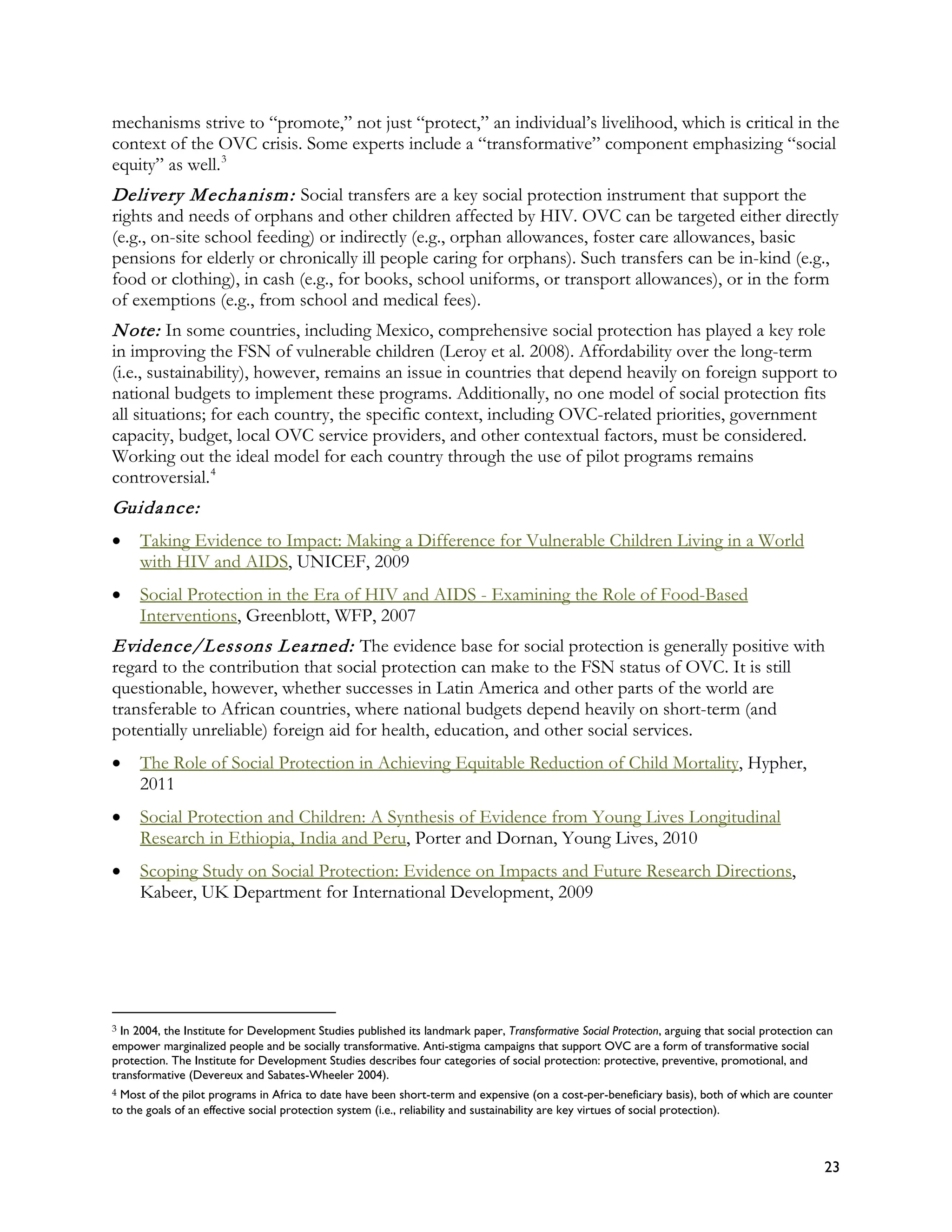 mechanisms strive to “promote,” not just “protect,” an individual’s livelihood, which is critical in the
context of the OVC crisis. Some experts include a “transformative” component emphasizing “social
equity” as well. 3
Delivery M echa nism : Social transfers are a key social protection instrument that support the
rights and needs of orphans and other children affected by HIV. OVC can be targeted either directly
(e.g., on-site school feeding) or indirectly (e.g., orphan allowances, foster care allowances, basic
pensions for elderly or chronically ill people caring for orphans). Such transfers can be in-kind (e.g.,
food or clothing), in cash (e.g., for books, school uniforms, or transport allowances), or in the form
of exemptions (e.g., from school and medical fees).
N ote: In some countries, including Mexico, comprehensive social protection has played a key role
in improving the FSN of vulnerable children (Leroy et al. 2008). Affordability over the long-term
(i.e., sustainability), however, remains an issue in countries that depend heavily on foreign support to
national budgets to implement these programs. Additionally, no one model of social protection fits
all situations; for each country, the specific context, including OVC-related priorities, government
capacity, budget, local OVC service providers, and other contextual factors, must be considered.
Working out the ideal model for each country through the use of pilot programs remains
controversial. 4
Guida nce:
•    Taking Evidence to Impact: Making a Difference for Vulnerable Children Living in a World
     with HIV and AIDS, UNICEF, 2009
•    Social Protection in the Era of HIV and AIDS - Examining the Role of Food-Based
     Interventions, Greenblott, WFP, 2007
Evidence/Lessons L ea rned: The evidence base for social protection is generally positive with
regard to the contribution that social protection can make to the FSN status of OVC. It is still
questionable, however, whether successes in Latin America and other parts of the world are
transferable to African countries, where national budgets depend heavily on short-term (and
potentially unreliable) foreign aid for health, education, and other social services.
•    The Role of Social Protection in Achieving Equitable Reduction of Child Mortality, Hypher,
     2011
•    Social Protection and Children: A Synthesis of Evidence from Young Lives Longitudinal
     Research in Ethiopia, India and Peru, Porter and Dornan, Young Lives, 2010
•    Scoping Study on Social Protection: Evidence on Impacts and Future Research Directions,
     Kabeer, UK Department for International Development, 2009




3 In 2004, the Institute for Development Studies published its landmark paper, Transformative Social Protection, arguing that social protection can
empower marginalized people and be socially transformative. Anti-stigma campaigns that support OVC are a form of transformative social
protection. The Institute for Development Studies describes four categories of social protection: protective, preventive, promotional, and
transformative (Devereux and Sabates-Wheeler 2004).
4 Most of the pilot programs in Africa to date have been short-term and expensive (on a cost-per-beneficiary basis), both of which are counter
to the goals of an effective social protection system (i.e., reliability and sustainability are key virtues of social protection).



                                                                                                                                                 23
 