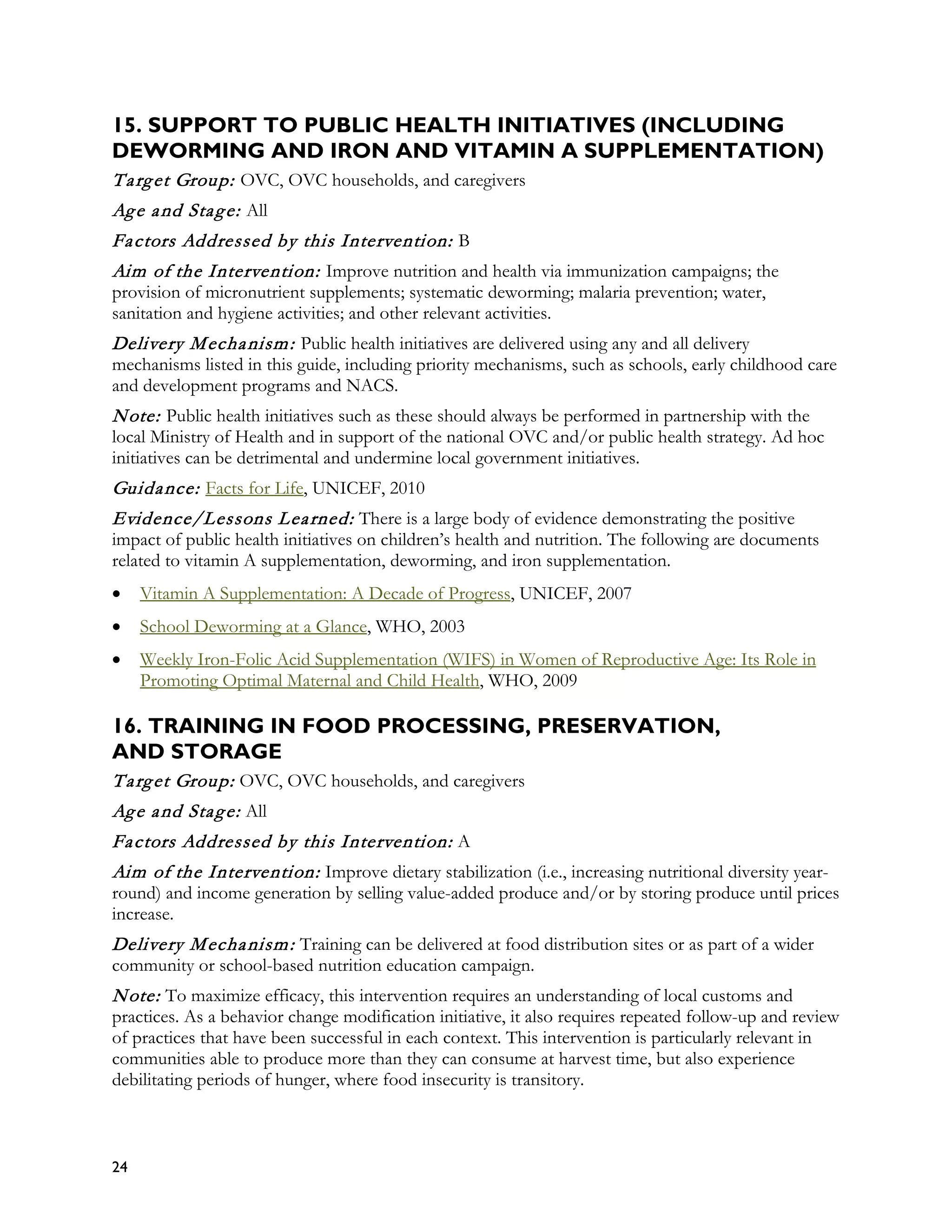15. SUPPORT TO PUBLIC HEALTH INITIATIVES (INCLUDING
DEWORMING AND IRON AND VITAMIN A SUPPLEMENTATION)
T a rg et Group: OVC, OVC households, and caregivers
Ag e a nd Sta g e: All
Fa ctors Addressed by this Intervention: B
Aim of the Intervention: Improve nutrition and health via immunization campaigns; the
provision of micronutrient supplements; systematic deworming; malaria prevention; water,
sanitation and hygiene activities; and other relevant activities.
Delivery M echa nism : Public health initiatives are delivered using any and all delivery
mechanisms listed in this guide, including priority mechanisms, such as schools, early childhood care
and development programs and NACS.
N ote: Public health initiatives such as these should always be performed in partnership with the
local Ministry of Health and in support of the national OVC and/or public health strategy. Ad hoc
initiatives can be detrimental and undermine local government initiatives.
Guida nce: Facts for Life, UNICEF, 2010
Evidence/Lessons L ea rned: There is a large body of evidence demonstrating the positive
impact of public health initiatives on children’s health and nutrition. The following are documents
related to vitamin A supplementation, deworming, and iron supplementation.
•    Vitamin A Supplementation: A Decade of Progress, UNICEF, 2007
•    School Deworming at a Glance, WHO, 2003
•    Weekly Iron-Folic Acid Supplementation (WIFS) in Women of Reproductive Age: Its Role in
     Promoting Optimal Maternal and Child Health, WHO, 2009

16. TRAINING IN FOOD PROCESSING, PRESERVATION,
AND STORAGE
T a rg et Group: OVC, OVC households, and caregivers
Ag e a nd Sta g e: All
Fa ctors Addressed by this Intervention: A
Aim of the Intervention: Improve dietary stabilization (i.e., increasing nutritional diversity year-
round) and income generation by selling value-added produce and/or by storing produce until prices
increase.
Delivery M echa nism : Training can be delivered at food distribution sites or as part of a wider
community or school-based nutrition education campaign.
N ote: To maximize efficacy, this intervention requires an understanding of local customs and
practices. As a behavior change modification initiative, it also requires repeated follow-up and review
of practices that have been successful in each context. This intervention is particularly relevant in
communities able to produce more than they can consume at harvest time, but also experience
debilitating periods of hunger, where food insecurity is transitory.



24
 