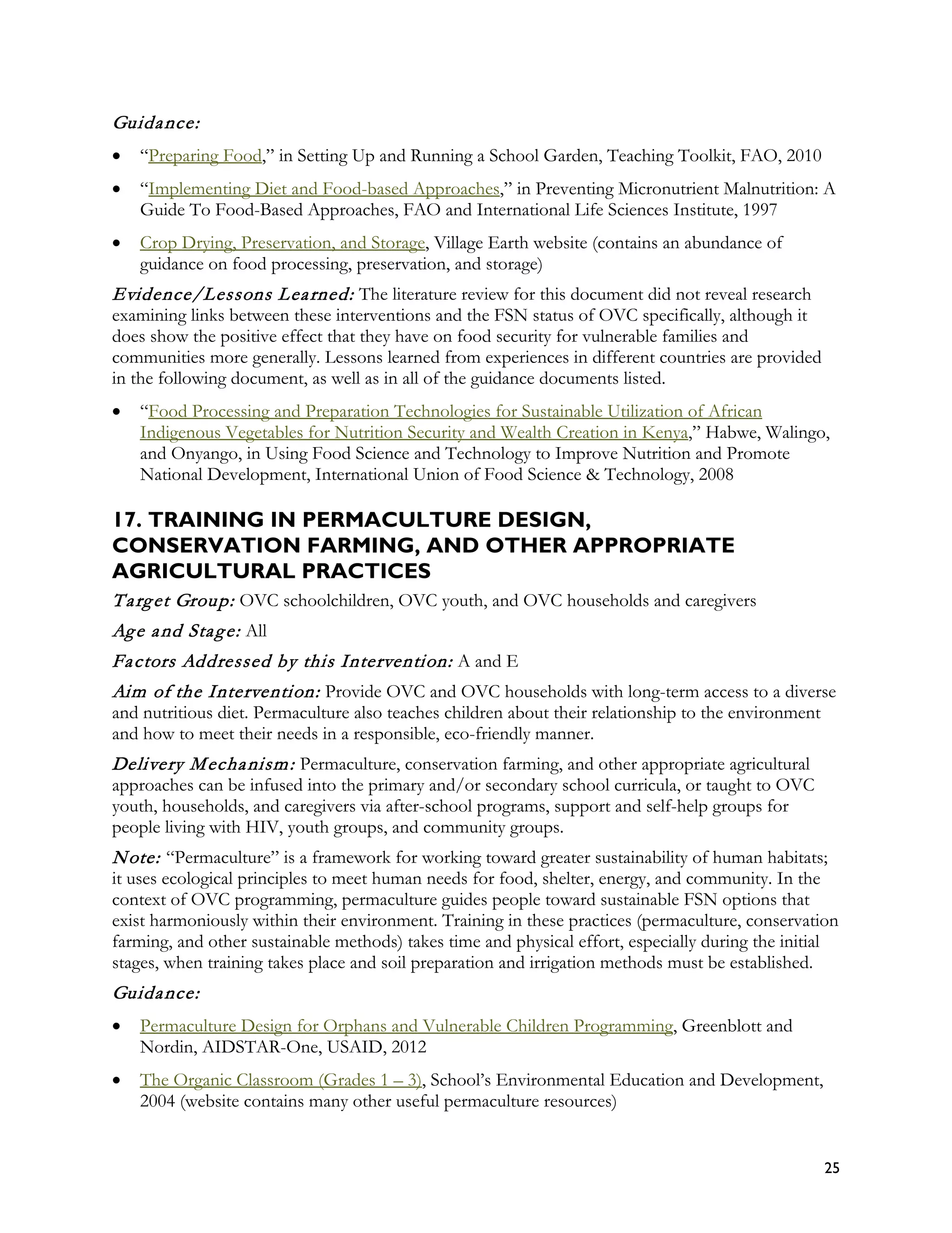 Guida nce:
•   “Preparing Food,” in Setting Up and Running a School Garden, Teaching Toolkit, FAO, 2010
•   “Implementing Diet and Food-based Approaches,” in Preventing Micronutrient Malnutrition: A
    Guide To Food-Based Approaches, FAO and International Life Sciences Institute, 1997
•   Crop Drying, Preservation, and Storage, Village Earth website (contains an abundance of
    guidance on food processing, preservation, and storage)
Evidence/Lessons L ea rned: The literature review for this document did not reveal research
examining links between these interventions and the FSN status of OVC specifically, although it
does show the positive effect that they have on food security for vulnerable families and
communities more generally. Lessons learned from experiences in different countries are provided
in the following document, as well as in all of the guidance documents listed.
•   “Food Processing and Preparation Technologies for Sustainable Utilization of African
    Indigenous Vegetables for Nutrition Security and Wealth Creation in Kenya,” Habwe, Walingo,
    and Onyango, in Using Food Science and Technology to Improve Nutrition and Promote
    National Development, International Union of Food Science & Technology, 2008

17. TRAINING IN PERMACULTURE DESIGN,
CONSERVATION FARMING, AND OTHER APPROPRIATE
AGRICULTURAL PRACTICES
T a rg et Group: OVC schoolchildren, OVC youth, and OVC households and caregivers
Ag e a nd Sta g e: All
Fa ctors Addressed by this Intervention: A and E
Aim of the Intervention: Provide OVC and OVC households with long-term access to a diverse
and nutritious diet. Permaculture also teaches children about their relationship to the environment
and how to meet their needs in a responsible, eco-friendly manner.
Delivery M echa nism : Permaculture, conservation farming, and other appropriate agricultural
approaches can be infused into the primary and/or secondary school curricula, or taught to OVC
youth, households, and caregivers via after-school programs, support and self-help groups for
people living with HIV, youth groups, and community groups.
N ote: “Permaculture” is a framework for working toward greater sustainability of human habitats;
it uses ecological principles to meet human needs for food, shelter, energy, and community. In the
context of OVC programming, permaculture guides people toward sustainable FSN options that
exist harmoniously within their environment. Training in these practices (permaculture, conservation
farming, and other sustainable methods) takes time and physical effort, especially during the initial
stages, when training takes place and soil preparation and irrigation methods must be established.
Guida nce:
•   Permaculture Design for Orphans and Vulnerable Children Programming, Greenblott and
    Nordin, AIDSTAR-One, USAID, 2012
•   The Organic Classroom (Grades 1 – 3), School’s Environmental Education and Development,
    2004 (website contains many other useful permaculture resources)


                                                                                                      25
 