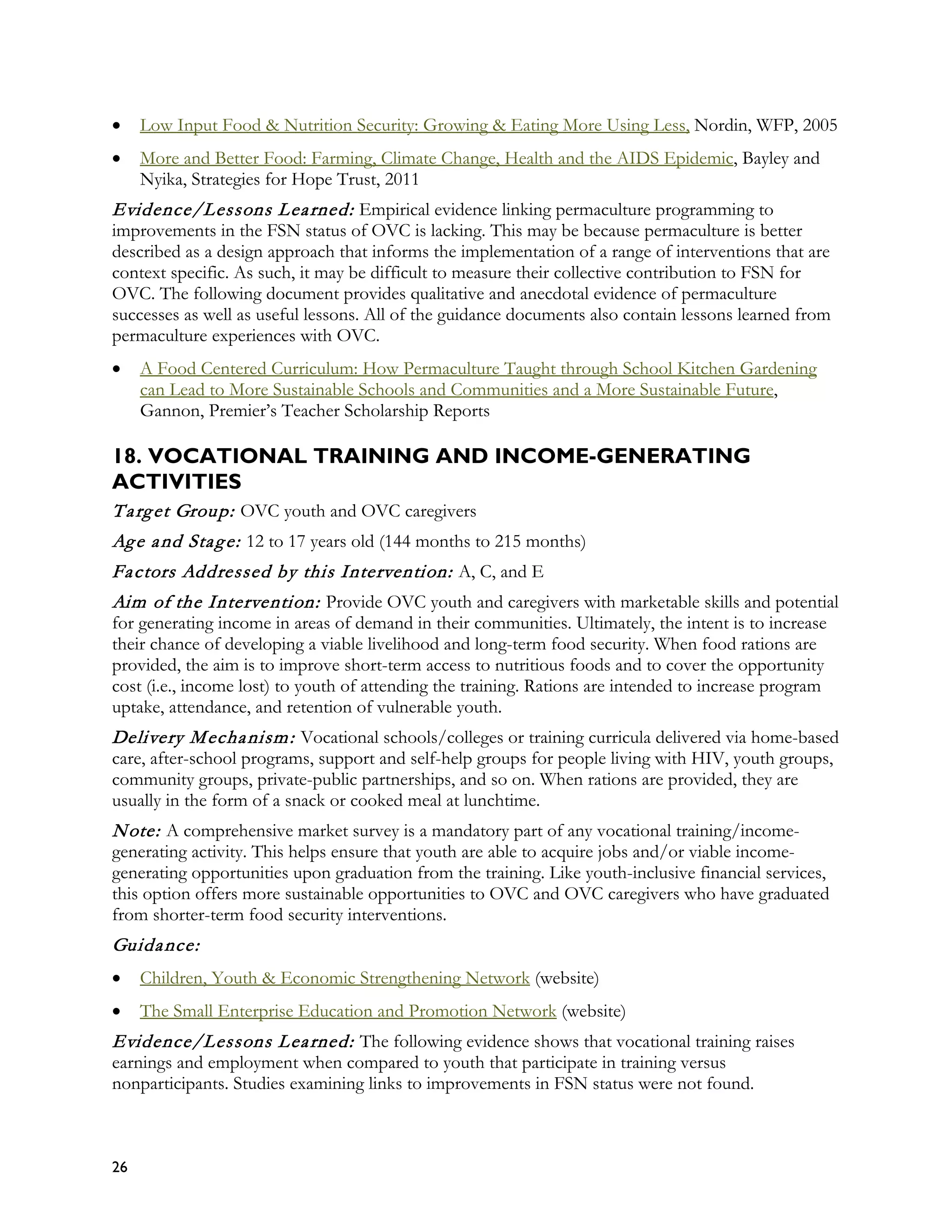 •    Low Input Food & Nutrition Security: Growing & Eating More Using Less, Nordin, WFP, 2005
•    More and Better Food: Farming, Climate Change, Health and the AIDS Epidemic, Bayley and
     Nyika, Strategies for Hope Trust, 2011
Evidence/Lessons L ea rned: Empirical evidence linking permaculture programming to
improvements in the FSN status of OVC is lacking. This may be because permaculture is better
described as a design approach that informs the implementation of a range of interventions that are
context specific. As such, it may be difficult to measure their collective contribution to FSN for
OVC. The following document provides qualitative and anecdotal evidence of permaculture
successes as well as useful lessons. All of the guidance documents also contain lessons learned from
permaculture experiences with OVC.
•    A Food Centered Curriculum: How Permaculture Taught through School Kitchen Gardening
     can Lead to More Sustainable Schools and Communities and a More Sustainable Future,
     Gannon, Premier’s Teacher Scholarship Reports

18. VOCATIONAL TRAINING AND INCOME-GENERATING
ACTIVITIES
T a rg et Group: OVC youth and OVC caregivers
Ag e a nd Sta g e: 12 to 17 years old (144 months to 215 months)
Fa ctors Addressed by this Intervention: A, C, and E
Aim of the Intervention: Provide OVC youth and caregivers with marketable skills and potential
for generating income in areas of demand in their communities. Ultimately, the intent is to increase
their chance of developing a viable livelihood and long-term food security. When food rations are
provided, the aim is to improve short-term access to nutritious foods and to cover the opportunity
cost (i.e., income lost) to youth of attending the training. Rations are intended to increase program
uptake, attendance, and retention of vulnerable youth.
Delivery M echa nism : Vocational schools/colleges or training curricula delivered via home-based
care, after-school programs, support and self-help groups for people living with HIV, youth groups,
community groups, private-public partnerships, and so on. When rations are provided, they are
usually in the form of a snack or cooked meal at lunchtime.
N ote: A comprehensive market survey is a mandatory part of any vocational training/income-
generating activity. This helps ensure that youth are able to acquire jobs and/or viable income-
generating opportunities upon graduation from the training. Like youth-inclusive financial services,
this option offers more sustainable opportunities to OVC and OVC caregivers who have graduated
from shorter-term food security interventions.
Guida nce:
•    Children, Youth & Economic Strengthening Network (website)
•    The Small Enterprise Education and Promotion Network (website)
Evidence/Lessons L ea rned: The following evidence shows that vocational training raises
earnings and employment when compared to youth that participate in training versus
nonparticipants. Studies examining links to improvements in FSN status were not found.



26
 