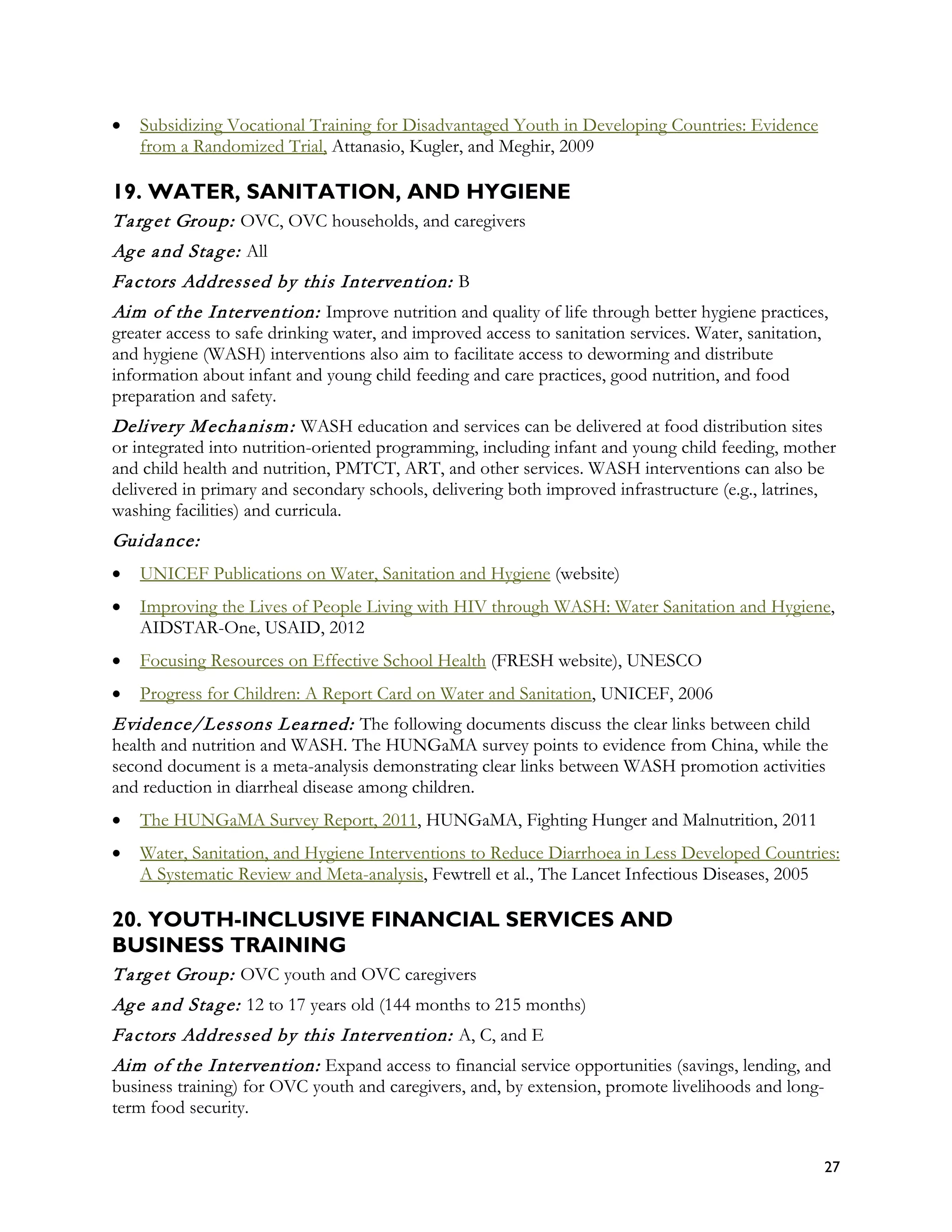 •   Subsidizing Vocational Training for Disadvantaged Youth in Developing Countries: Evidence
    from a Randomized Trial, Attanasio, Kugler, and Meghir, 2009

19. WATER, SANITATION, AND HYGIENE
T a rg et Group: OVC, OVC households, and caregivers
Ag e a nd Sta g e: All
Fa ctors Addressed by this Intervention: B
Aim of the Intervention: Improve nutrition and quality of life through better hygiene practices,
greater access to safe drinking water, and improved access to sanitation services. Water, sanitation,
and hygiene (WASH) interventions also aim to facilitate access to deworming and distribute
information about infant and young child feeding and care practices, good nutrition, and food
preparation and safety.
Delivery M echa nism : WASH education and services can be delivered at food distribution sites
or integrated into nutrition-oriented programming, including infant and young child feeding, mother
and child health and nutrition, PMTCT, ART, and other services. WASH interventions can also be
delivered in primary and secondary schools, delivering both improved infrastructure (e.g., latrines,
washing facilities) and curricula.
Guida nce:
•   UNICEF Publications on Water, Sanitation and Hygiene (website)
•   Improving the Lives of People Living with HIV through WASH: Water Sanitation and Hygiene,
    AIDSTAR-One, USAID, 2012
•   Focusing Resources on Effective School Health (FRESH website), UNESCO
•   Progress for Children: A Report Card on Water and Sanitation, UNICEF, 2006
Evidence/Lessons L ea rned: The following documents discuss the clear links between child
health and nutrition and WASH. The HUNGaMA survey points to evidence from China, while the
second document is a meta-analysis demonstrating clear links between WASH promotion activities
and reduction in diarrheal disease among children.
•   The HUNGaMA Survey Report, 2011, HUNGaMA, Fighting Hunger and Malnutrition, 2011
•   Water, Sanitation, and Hygiene Interventions to Reduce Diarrhoea in Less Developed Countries:
    A Systematic Review and Meta-analysis, Fewtrell et al., The Lancet Infectious Diseases, 2005

20. YOUTH-INCLUSIVE FINANCIAL SERVICES AND
BUSINESS TRAINING
T a rg et Group: OVC youth and OVC caregivers
Ag e a nd Sta g e: 12 to 17 years old (144 months to 215 months)
Fa ctors Addressed by this Intervention: A, C, and E
Aim of the Intervention: Expand access to financial service opportunities (savings, lending, and
business training) for OVC youth and caregivers, and, by extension, promote livelihoods and long-
term food security.


                                                                                                    27
 