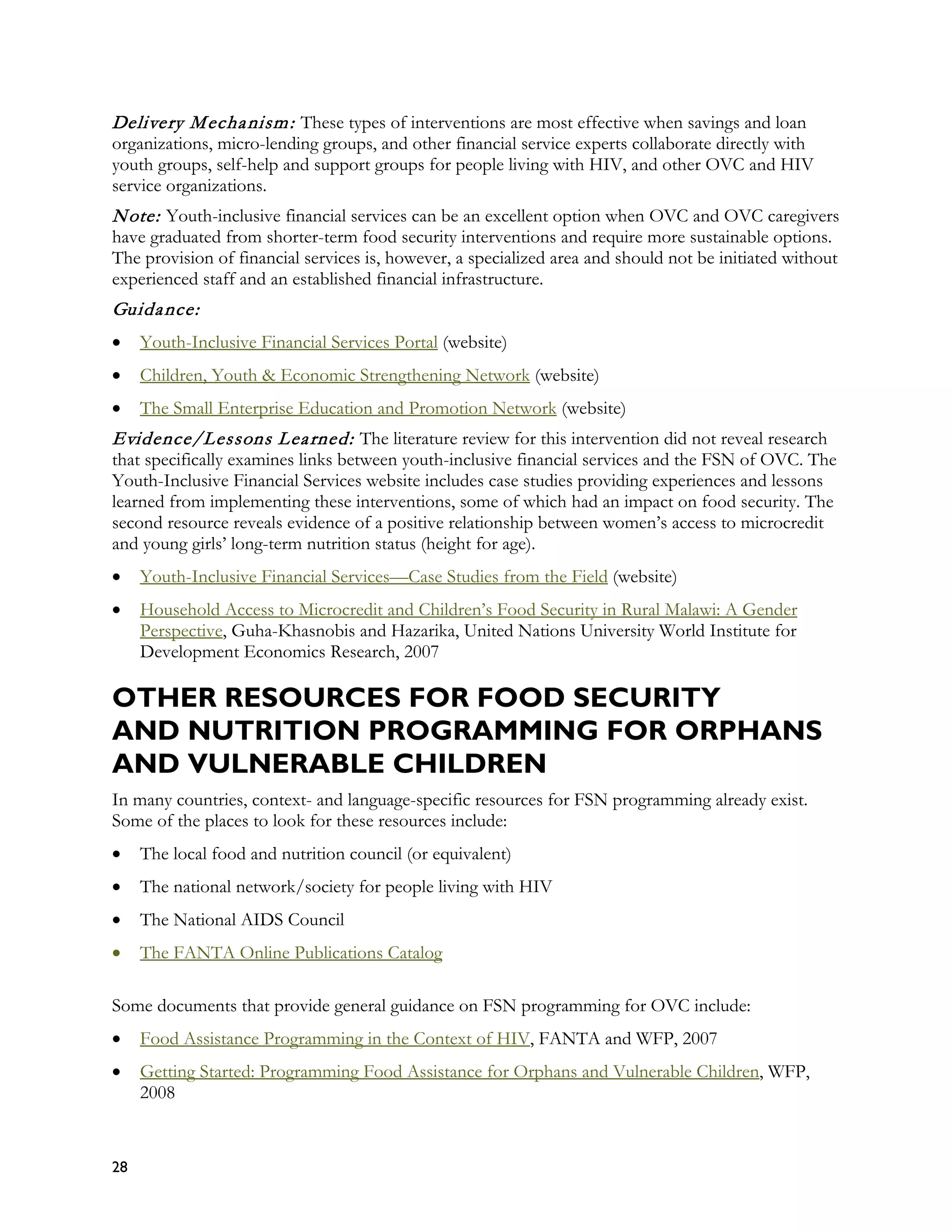 Delivery M echa nism : These types of interventions are most effective when savings and loan
organizations, micro-lending groups, and other financial service experts collaborate directly with
youth groups, self-help and support groups for people living with HIV, and other OVC and HIV
service organizations.
N ote: Youth-inclusive financial services can be an excellent option when OVC and OVC caregivers
have graduated from shorter-term food security interventions and require more sustainable options.
The provision of financial services is, however, a specialized area and should not be initiated without
experienced staff and an established financial infrastructure.
Guida nce:
•    Youth-Inclusive Financial Services Portal (website)
•    Children, Youth & Economic Strengthening Network (website)
•    The Small Enterprise Education and Promotion Network (website)
Evidence/Lessons L ea rned: The literature review for this intervention did not reveal research
that specifically examines links between youth-inclusive financial services and the FSN of OVC. The
Youth-Inclusive Financial Services website includes case studies providing experiences and lessons
learned from implementing these interventions, some of which had an impact on food security. The
second resource reveals evidence of a positive relationship between women’s access to microcredit
and young girls’ long-term nutrition status (height for age).
•    Youth-Inclusive Financial Services—Case Studies from the Field (website)
•    Household Access to Microcredit and Children’s Food Security in Rural Malawi: A Gender
     Perspective, Guha-Khasnobis and Hazarika, United Nations University World Institute for
     Development Economics Research, 2007

OTHER RESOURCES FOR FOOD SECURITY
AND NUTRITION PROGRAMMING FOR ORPHANS
AND VULNERABLE CHILDREN
In many countries, context- and language-specific resources for FSN programming already exist.
Some of the places to look for these resources include:
•    The local food and nutrition council (or equivalent)
•    The national network/society for people living with HIV
•    The National AIDS Council
•    The FANTA Online Publications Catalog

Some documents that provide general guidance on FSN programming for OVC include:
•    Food Assistance Programming in the Context of HIV, FANTA and WFP, 2007
•    Getting Started: Programming Food Assistance for Orphans and Vulnerable Children, WFP,
     2008


28
 
