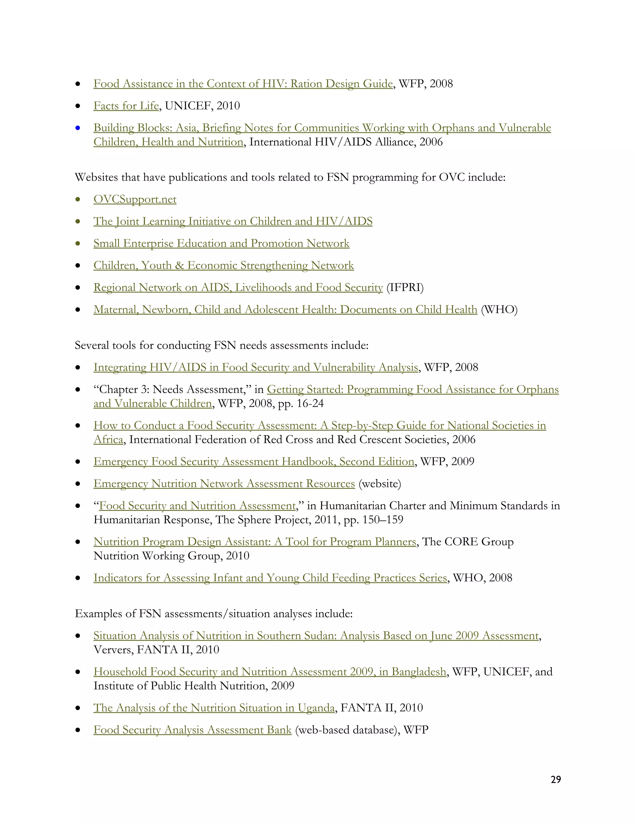 •   Food Assistance in the Context of HIV: Ration Design Guide, WFP, 2008
•   Facts for Life, UNICEF, 2010
•   Building Blocks: Asia, Briefing Notes for Communities Working with Orphans and Vulnerable
    Children, Health and Nutrition, International HIV/AIDS Alliance, 2006

Websites that have publications and tools related to FSN programming for OVC include:
•   OVCSupport.net
•   The Joint Learning Initiative on Children and HIV/AIDS
•   Small Enterprise Education and Promotion Network
•   Children, Youth & Economic Strengthening Network
•   Regional Network on AIDS, Livelihoods and Food Security (IFPRI)
•   Maternal, Newborn, Child and Adolescent Health: Documents on Child Health (WHO)

Several tools for conducting FSN needs assessments include:
•   Integrating HIV/AIDS in Food Security and Vulnerability Analysis, WFP, 2008
•   “Chapter 3: Needs Assessment,” in Getting Started: Programming Food Assistance for Orphans
    and Vulnerable Children, WFP, 2008, pp. 16-24
•   How to Conduct a Food Security Assessment: A Step-by-Step Guide for National Societies in
    Africa, International Federation of Red Cross and Red Crescent Societies, 2006
•   Emergency Food Security Assessment Handbook, Second Edition, WFP, 2009
•   Emergency Nutrition Network Assessment Resources (website)
•   “Food Security and Nutrition Assessment,” in Humanitarian Charter and Minimum Standards in
    Humanitarian Response, The Sphere Project, 2011, pp. 150–159
•   Nutrition Program Design Assistant: A Tool for Program Planners, The CORE Group
    Nutrition Working Group, 2010
•   Indicators for Assessing Infant and Young Child Feeding Practices Series, WHO, 2008

Examples of FSN assessments/situation analyses include:
•   Situation Analysis of Nutrition in Southern Sudan: Analysis Based on June 2009 Assessment,
    Ververs, FANTA II, 2010
•   Household Food Security and Nutrition Assessment 2009, in Bangladesh, WFP, UNICEF, and
    Institute of Public Health Nutrition, 2009
•   The Analysis of the Nutrition Situation in Uganda, FANTA II, 2010
•   Food Security Analysis Assessment Bank (web-based database), WFP


                                                                                                 29
 