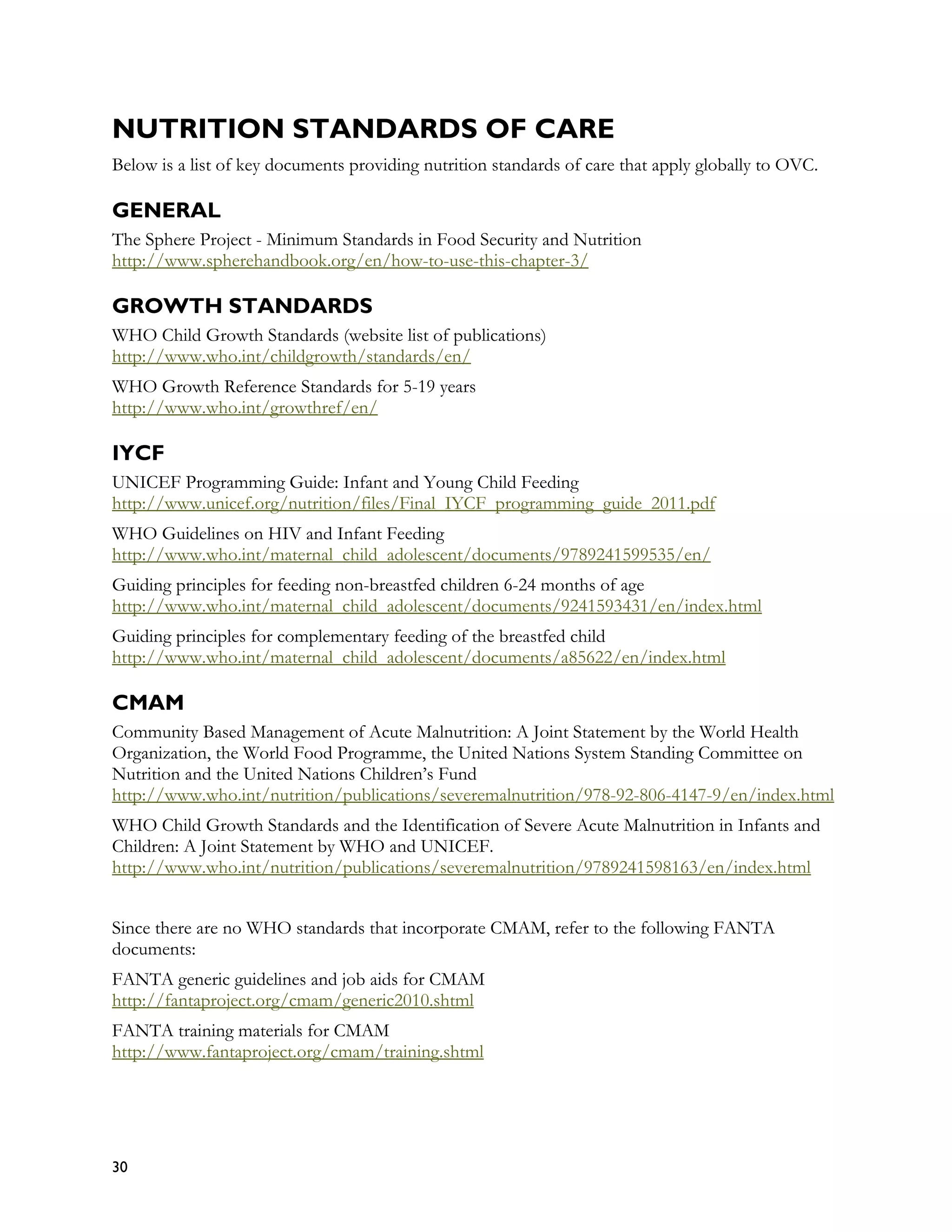 NUTRITION STANDARDS OF CARE
Below is a list of key documents providing nutrition standards of care that apply globally to OVC.

GENERAL
The Sphere Project - Minimum Standards in Food Security and Nutrition
http://www.spherehandbook.org/en/how-to-use-this-chapter-3/

GROWTH STANDARDS
WHO Child Growth Standards (website list of publications)
http://www.who.int/childgrowth/standards/en/
WHO Growth Reference Standards for 5-19 years
http://www.who.int/growthref/en/

IYCF
UNICEF Programming Guide: Infant and Young Child Feeding
http://www.unicef.org/nutrition/files/Final_IYCF_programming_guide_2011.pdf
WHO Guidelines on HIV and Infant Feeding
http://www.who.int/maternal_child_adolescent/documents/9789241599535/en/
Guiding principles for feeding non-breastfed children 6-24 months of age
http://www.who.int/maternal_child_adolescent/documents/9241593431/en/index.html
Guiding principles for complementary feeding of the breastfed child
http://www.who.int/maternal_child_adolescent/documents/a85622/en/index.html

CMAM
Community Based Management of Acute Malnutrition: A Joint Statement by the World Health
Organization, the World Food Programme, the United Nations System Standing Committee on
Nutrition and the United Nations Children’s Fund
http://www.who.int/nutrition/publications/severemalnutrition/978-92-806-4147-9/en/index.html
WHO Child Growth Standards and the Identification of Severe Acute Malnutrition in Infants and
Children: A Joint Statement by WHO and UNICEF.
http://www.who.int/nutrition/publications/severemalnutrition/9789241598163/en/index.html


Since there are no WHO standards that incorporate CMAM, refer to the following FANTA
documents:
FANTA generic guidelines and job aids for CMAM
http://fantaproject.org/cmam/generic2010.shtml
FANTA training materials for CMAM
http://www.fantaproject.org/cmam/training.shtml




30
 