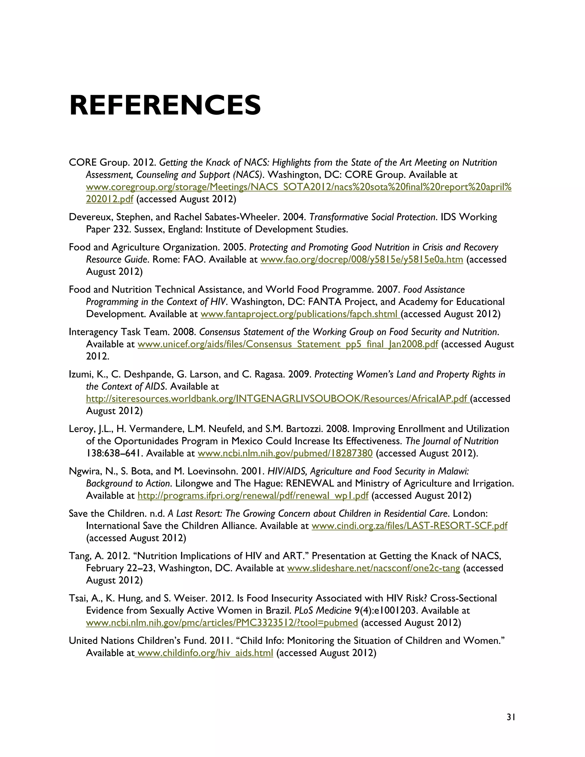 REFERENCES
CORE Group. 2012. Getting the Knack of NACS: Highlights from the State of the Art Meeting on Nutrition
  Assessment, Counseling and Support (NACS). Washington, DC: CORE Group. Available at
  www.coregroup.org/storage/Meetings/NACS_SOTA2012/nacs%20sota%20final%20report%20april%
  202012.pdf (accessed August 2012)
Devereux, Stephen, and Rachel Sabates-Wheeler. 2004. Transformative Social Protection. IDS Working
   Paper 232. Sussex, England: Institute of Development Studies.
Food and Agriculture Organization. 2005. Protecting and Promoting Good Nutrition in Crisis and Recovery
   Resource Guide. Rome: FAO. Available at www.fao.org/docrep/008/y5815e/y5815e0a.htm (accessed
   August 2012)
Food and Nutrition Technical Assistance, and World Food Programme. 2007. Food Assistance
   Programming in the Context of HIV. Washington, DC: FANTA Project, and Academy for Educational
   Development. Available at www.fantaproject.org/publications/fapch.shtml (accessed August 2012)
Interagency Task Team. 2008. Consensus Statement of the Working Group on Food Security and Nutrition.
    Available at www.unicef.org/aids/files/Consensus_Statement_pp5_final_Jan2008.pdf (accessed August
    2012.
Izumi, K., C. Deshpande, G. Larson, and C. Ragasa. 2009. Protecting Women’s Land and Property Rights in
    the Context of AIDS. Available at
    http://siteresources.worldbank.org/INTGENAGRLIVSOUBOOK/Resources/AfricaIAP.pdf (accessed
    August 2012)
Leroy, J.L., H. Vermandere, L.M. Neufeld, and S.M. Bartozzi. 2008. Improving Enrollment and Utilization
   of the Oportunidades Program in Mexico Could Increase Its Effectiveness. The Journal of Nutrition
   138:638--641. Available at www.ncbi.nlm.nih.gov/pubmed/18287380 (accessed August 2012).
              -
Ngwira, N., S. Bota, and M. Loevinsohn. 2001. HIV/AIDS, Agriculture and Food Security in Malawi:
   Background to Action. Lilongwe and The Hague: RENEWAL and Ministry of Agriculture and Irrigation.
   Available at http://programs.ifpri.org/renewal/pdf/renewal_wp1.pdf (accessed August 2012)
Save the Children. n.d. A Last Resort: The Growing Concern about Children in Residential Care. London:
    International Save the Children Alliance. Available at www.cindi.org.za/files/LAST-RESORT-SCF.pdf
    (accessed August 2012)
Tang, A. 2012. ‘‘Nutrition Implications of HIV and ART.’’ Presentation at Getting the Knack of NACS,
   February 22--23, Washington, DC. Available at www.slideshare.net/nacsconf/one2c-tang (accessed
                 -
   August 2012)
Tsai, A., K. Hung, and S. Weiser. 2012. Is Food Insecurity Associated with HIV Risk? Cross-Sectional
    Evidence from Sexually Active Women in Brazil. PLoS Medicine 9(4):e1001203. Available at
    www.ncbi.nlm.nih.gov/pmc/articles/PMC3323512/?tool=pubmed (accessed August 2012)
United Nations Children’s Fund. 2011. ‘‘Child Info: Monitoring the Situation of Children and Women.’’
    Available at www.childinfo.org/hiv_aids.html (accessed August 2012)




                                                                                                        31
 