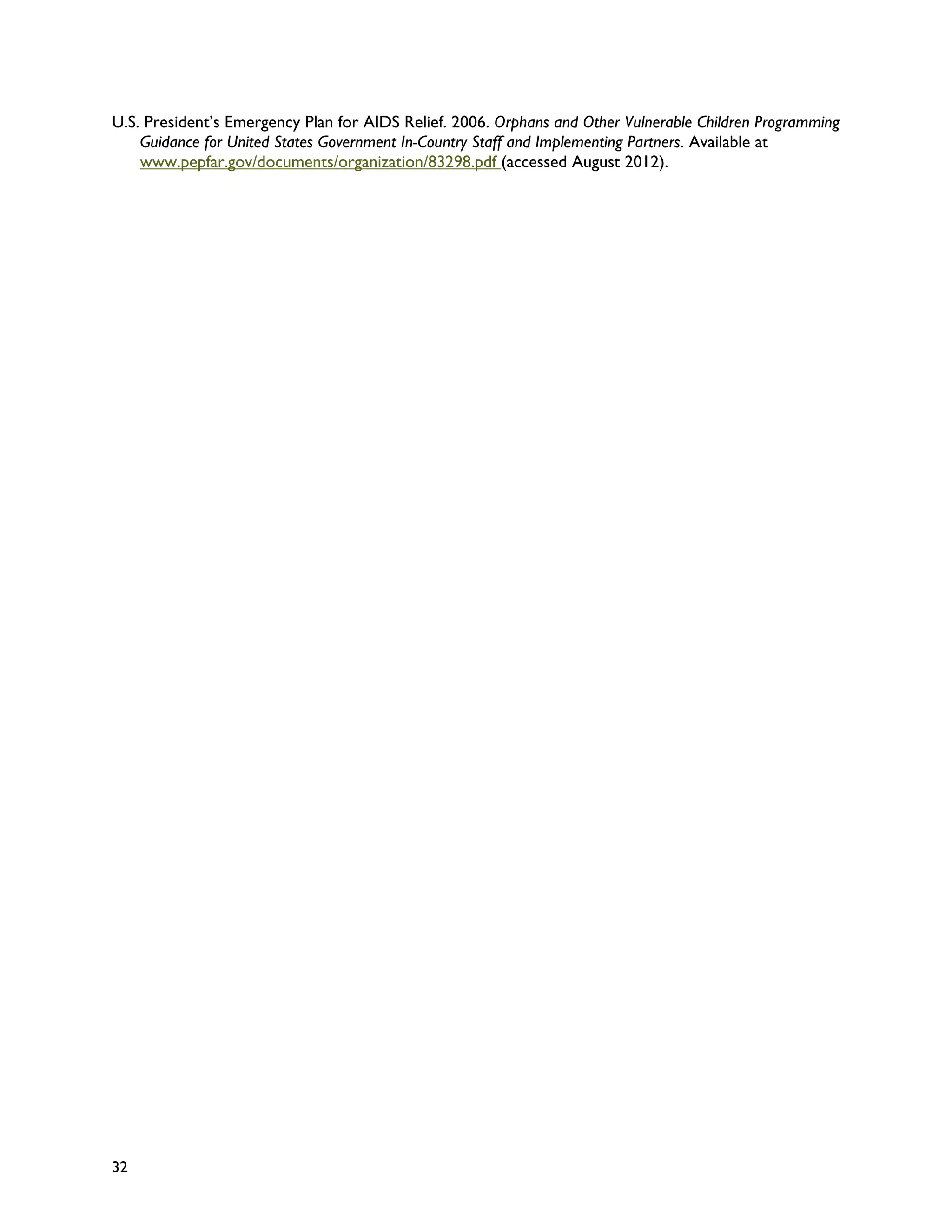 U.S. President’s Emergency Plan for AIDS Relief. 2006. Orphans and Other Vulnerable Children Programming
    Guidance for United States Government In-Country Staff and Implementing Partners. Available at
    www.pepfar.gov/documents/organization/83298.pdf (accessed August 2012).




32
 