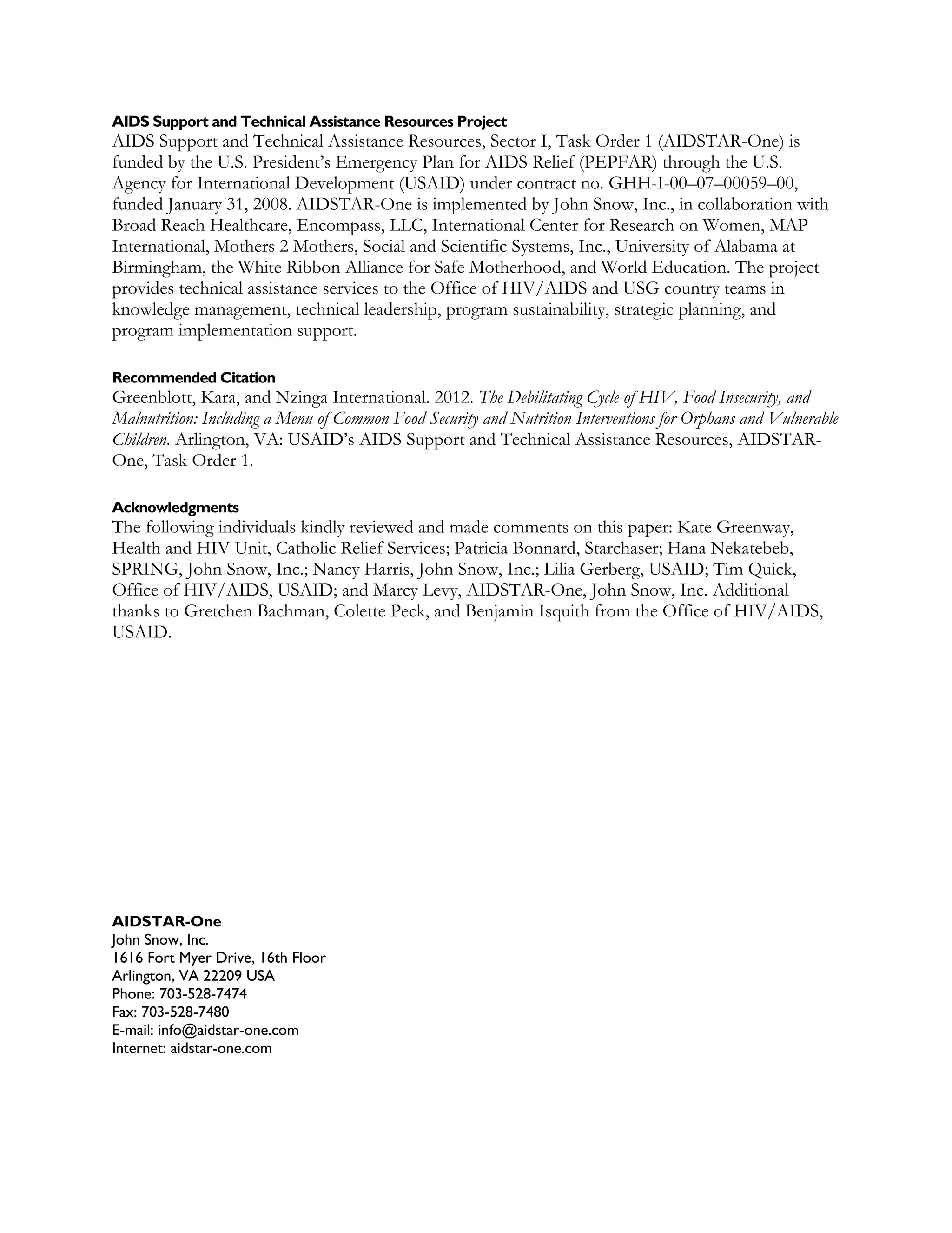 AIDS Support and Technical Assistance Resources Project
AIDS Support and Technical Assistance Resources, Sector I, Task Order 1 (AIDSTAR-One) is
funded by the U.S. President’s Emergency Plan for AIDS Relief (PEPFAR) through the U.S.
Agency for International Development (USAID) under contract no. GHH-I-00–07–00059–00,
funded January 31, 2008. AIDSTAR-One is implemented by John Snow, Inc., in collaboration with
Broad Reach Healthcare, Encompass, LLC, International Center for Research on Women, MAP
International, Mothers 2 Mothers, Social and Scientific Systems, Inc., University of Alabama at
Birmingham, the White Ribbon Alliance for Safe Motherhood, and World Education. The project
provides technical assistance services to the Office of HIV/AIDS and USG country teams in
knowledge management, technical leadership, program sustainability, strategic planning, and
program implementation support.

Recommended Citation
Greenblott, Kara, and Nzinga International. 2012. The Debilitating Cycle of HIV, Food Insecurity, and
Malnutrition: Including a Menu of Common Food Security and Nutrition Interventions for Orphans and Vulnerable
Children. Arlington, VA: USAID’s AIDS Support and Technical Assistance Resources, AIDSTAR-
One, Task Order 1.

Acknowledgments
The following individuals kindly reviewed and made comments on this paper: Kate Greenway,
Health and HIV Unit, Catholic Relief Services; Patricia Bonnard, Starchaser; Hana Nekatebeb,
SPRING, John Snow, Inc.; Nancy Harris, John Snow, Inc.; Lilia Gerberg, USAID; Tim Quick,
Office of HIV/AIDS, USAID; and Marcy Levy, AIDSTAR-One, John Snow, Inc. Additional
thanks to Gretchen Bachman, Colette Peck, and Benjamin Isquith from the Office of HIV/AIDS,
USAID.




AIDSTAR-One
John Snow, Inc.
1616 Fort Myer Drive, 16th Floor
Arlington, VA 22209 USA
Phone: 703-528-7474
Fax: 703-528-7480
E-mail: info@aidstar-one.com
Internet: aidstar-one.com
 