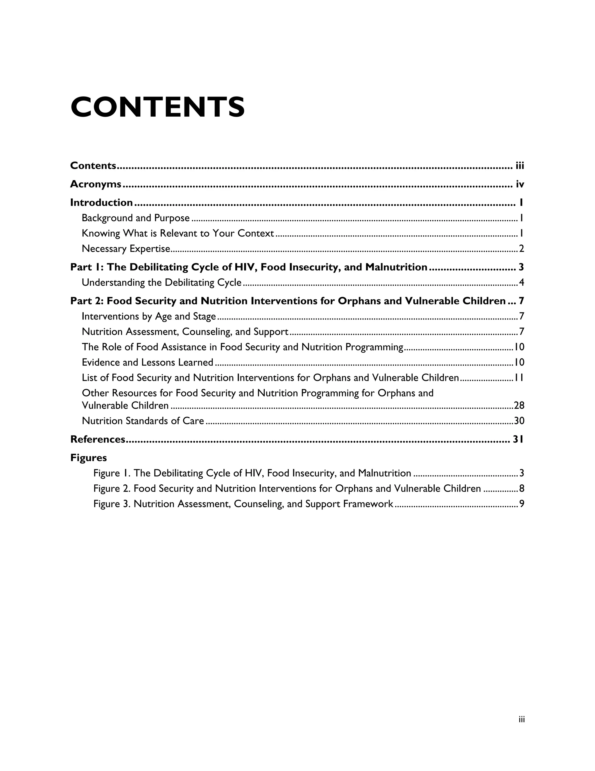 CONTENTS
Contents ........................................................................................................................................ iii
Acronyms ...................................................................................................................................... iv
Introduction ................................................................................................................................... 1
  Background and Purpose ............................................................................................................................................ 1
  Knowing What is Relevant to Your Context ........................................................................................................ 1
  Necessary Expertise..................................................................................................................................................... 2
Part 1: The Debilitating Cycle of HIV, Food Insecurity, and Malnutrition .............................. 3
  Understanding the Debilitating Cycle ...................................................................................................................... 4
Part 2: Food Security and Nutrition Interventions for Orphans and Vulnerable Children ... 7
  Interventions by Age and Stage ................................................................................................................................. 7
  Nutrition Assessment, Counseling, and Support .................................................................................................. 7
  The Role of Food Assistance in Food Security and Nutrition Programming ...............................................10
  Evidence and Lessons Learned ................................................................................................................................10
  List of Food Security and Nutrition Interventions for Orphans and Vulnerable Children .......................11
  Other Resources for Food Security and Nutrition Programming for Orphans and
  Vulnerable Children ...................................................................................................................................................28
  Nutrition Standards of Care ....................................................................................................................................30
References .................................................................................................................................... 31
Figures
    Figure 1. The Debilitating Cycle of HIV, Food Insecurity, and Malnutrition ............................................. 3
    Figure 2. Food Security and Nutrition Interventions for Orphans and Vulnerable Children ............... 8
    Figure 3. Nutrition Assessment, Counseling, and Support Framework ..................................................... 9




                                                                                                                                                                         iii
 