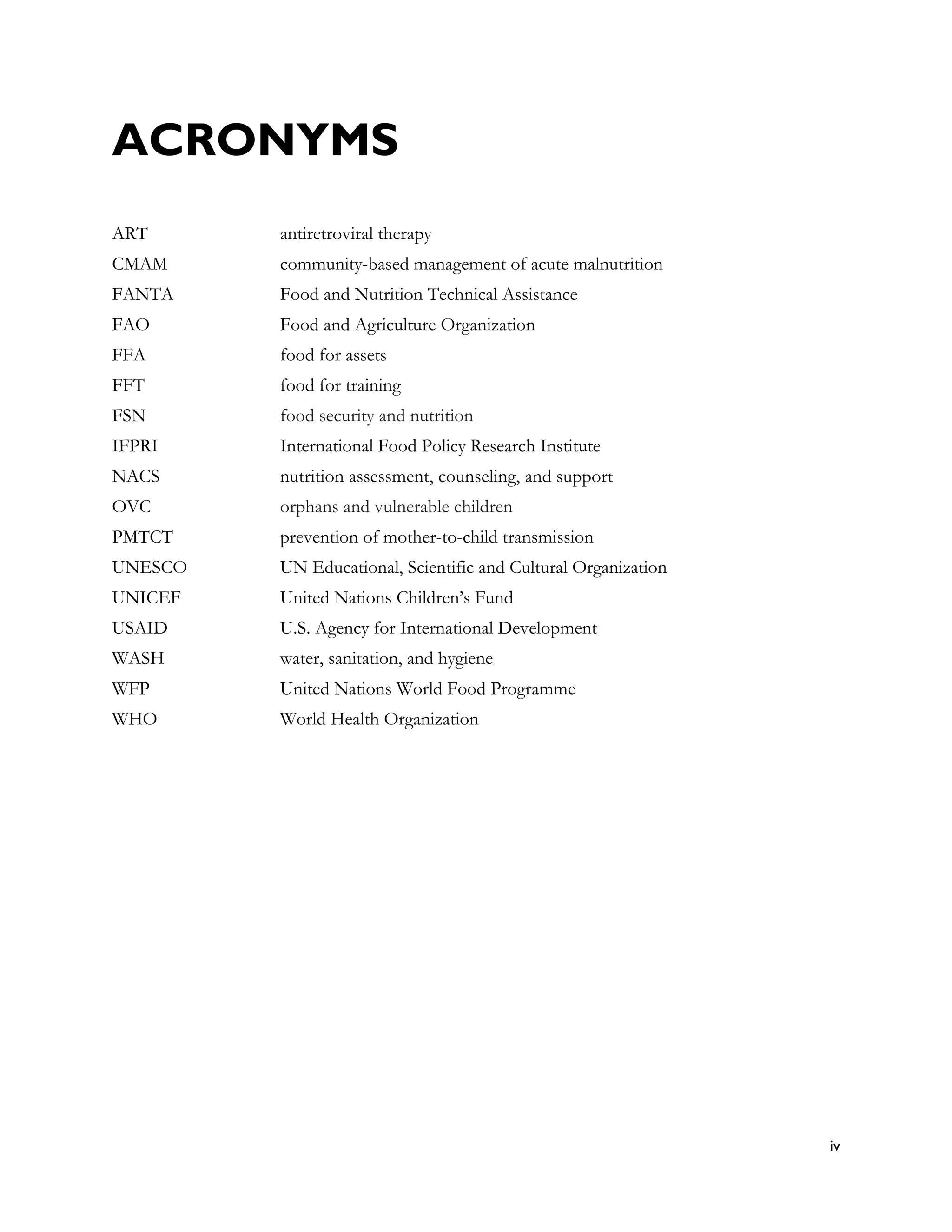 ACRONYMS
ART      antiretroviral therapy
CMAM     community-based management of acute malnutrition
FANTA    Food and Nutrition Technical Assistance
FAO      Food and Agriculture Organization
FFA      food for assets
FFT      food for training
FSN      food security and nutrition
IFPRI    International Food Policy Research Institute
NACS     nutrition assessment, counseling, and support
OVC      orphans and vulnerable children
PMTCT    prevention of mother-to-child transmission
UNESCO   UN Educational, Scientific and Cultural Organization
UNICEF   United Nations Children’s Fund
USAID    U.S. Agency for International Development
WASH     water, sanitation, and hygiene
WFP      United Nations World Food Programme
WHO      World Health Organization




                                                                iv
 