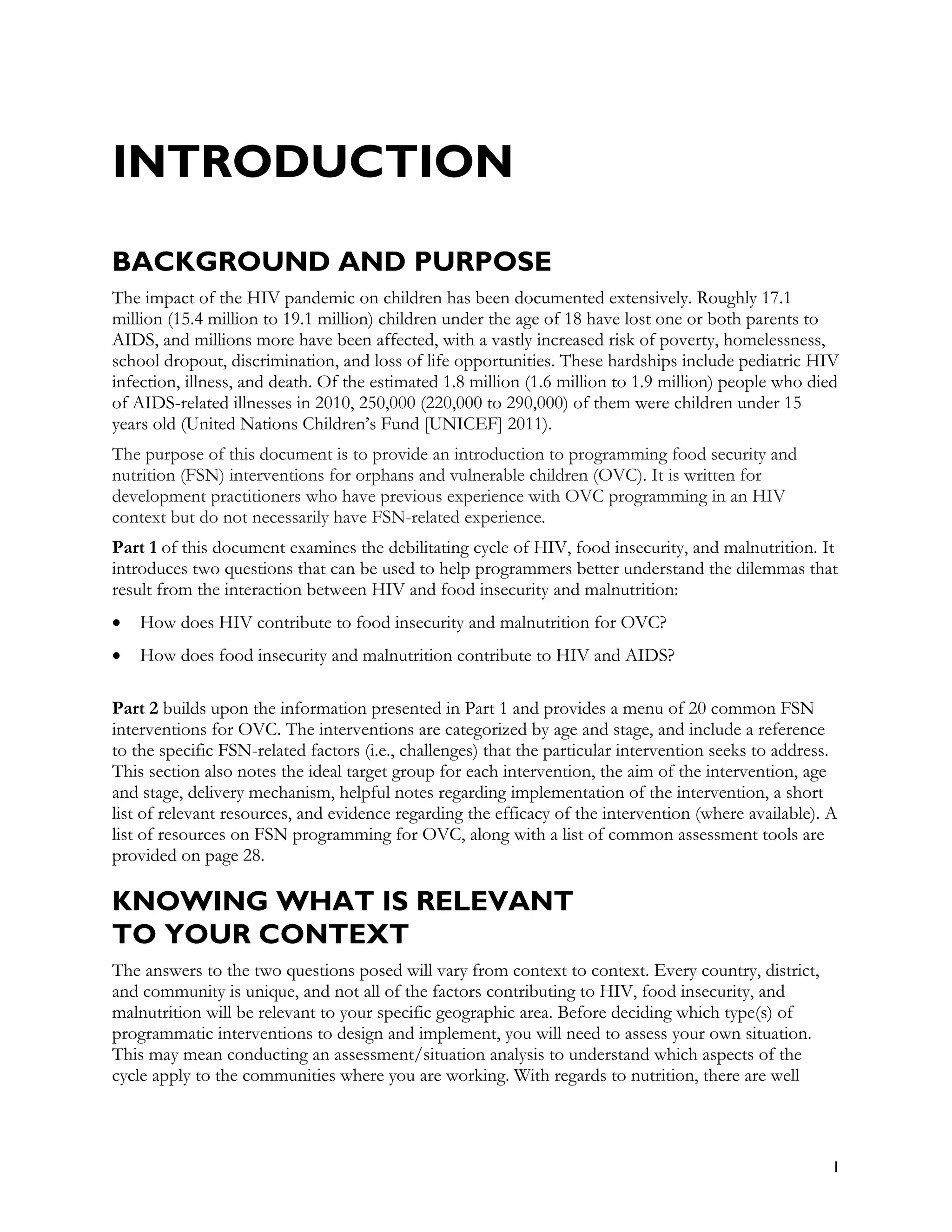 INTRODUCTION

BACKGROUND AND PURPOSE
The impact of the HIV pandemic on children has been documented extensively. Roughly 17.1
million (15.4 million to 19.1 million) children under the age of 18 have lost one or both parents to
AIDS, and millions more have been affected, with a vastly increased risk of poverty, homelessness,
school dropout, discrimination, and loss of life opportunities. These hardships include pediatric HIV
infection, illness, and death. Of the estimated 1.8 million (1.6 million to 1.9 million) people who died
of AIDS-related illnesses in 2010, 250,000 (220,000 to 290,000) of them were children under 15
years old (United Nations Children’s Fund [UNICEF] 2011).
The purpose of this document is to provide an introduction to programming food security and
nutrition (FSN) interventions for orphans and vulnerable children (OVC). It is written for
development practitioners who have previous experience with OVC programming in an HIV
context but do not necessarily have FSN-related experience.
Part 1 of this document examines the debilitating cycle of HIV, food insecurity, and malnutrition. It
introduces two questions that can be used to help programmers better understand the dilemmas that
result from the interaction between HIV and food insecurity and malnutrition:
•   How does HIV contribute to food insecurity and malnutrition for OVC?
•   How does food insecurity and malnutrition contribute to HIV and AIDS?

Part 2 builds upon the information presented in Part 1 and provides a menu of 20 common FSN
interventions for OVC. The interventions are categorized by age and stage, and include a reference
to the specific FSN-related factors (i.e., challenges) that the particular intervention seeks to address.
This section also notes the ideal target group for each intervention, the aim of the intervention, age
and stage, delivery mechanism, helpful notes regarding implementation of the intervention, a short
list of relevant resources, and evidence regarding the efficacy of the intervention (where available). A
list of resources on FSN programming for OVC, along with a list of common assessment tools are
provided on page 28.

KNOWING WHAT IS RELEVANT
TO YOUR CONTEXT
The answers to the two questions posed will vary from context to context. Every country, district,
and community is unique, and not all of the factors contributing to HIV, food insecurity, and
malnutrition will be relevant to your specific geographic area. Before deciding which type(s) of
programmatic interventions to design and implement, you will need to assess your own situation.
This may mean conducting an assessment/situation analysis to understand which aspects of the
cycle apply to the communities where you are working. With regards to nutrition, there are well



                                                                                                        1
 