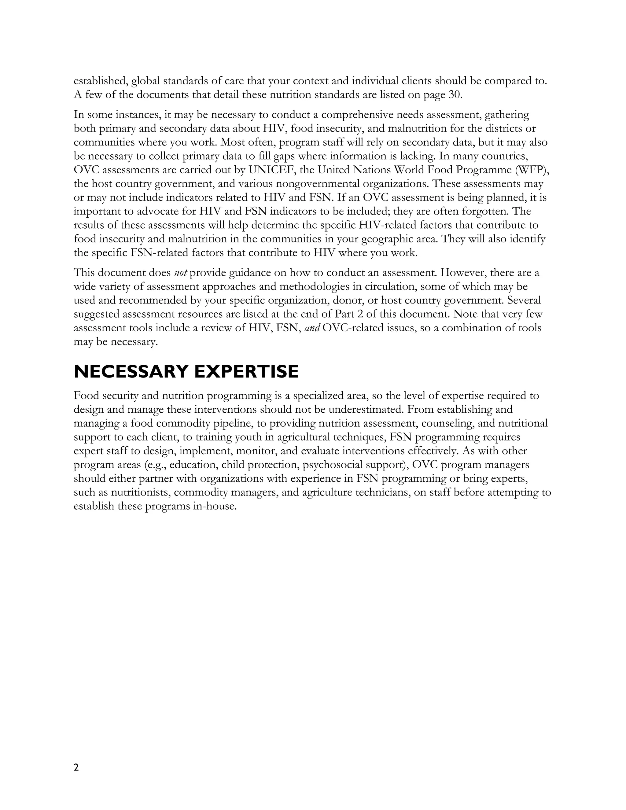 established, global standards of care that your context and individual clients should be compared to.
A few of the documents that detail these nutrition standards are listed on page 30.
In some instances, it may be necessary to conduct a comprehensive needs assessment, gathering
both primary and secondary data about HIV, food insecurity, and malnutrition for the districts or
communities where you work. Most often, program staff will rely on secondary data, but it may also
be necessary to collect primary data to fill gaps where information is lacking. In many countries,
OVC assessments are carried out by UNICEF, the United Nations World Food Programme (WFP),
the host country government, and various nongovernmental organizations. These assessments may
or may not include indicators related to HIV and FSN. If an OVC assessment is being planned, it is
important to advocate for HIV and FSN indicators to be included; they are often forgotten. The
results of these assessments will help determine the specific HIV-related factors that contribute to
food insecurity and malnutrition in the communities in your geographic area. They will also identify
the specific FSN-related factors that contribute to HIV where you work.
This document does not provide guidance on how to conduct an assessment. However, there are a
wide variety of assessment approaches and methodologies in circulation, some of which may be
used and recommended by your specific organization, donor, or host country government. Several
suggested assessment resources are listed at the end of Part 2 of this document. Note that very few
assessment tools include a review of HIV, FSN, and OVC-related issues, so a combination of tools
may be necessary.

NECESSARY EXPERTISE
Food security and nutrition programming is a specialized area, so the level of expertise required to
design and manage these interventions should not be underestimated. From establishing and
managing a food commodity pipeline, to providing nutrition assessment, counseling, and nutritional
support to each client, to training youth in agricultural techniques, FSN programming requires
expert staff to design, implement, monitor, and evaluate interventions effectively. As with other
program areas (e.g., education, child protection, psychosocial support), OVC program managers
should either partner with organizations with experience in FSN programming or bring experts,
such as nutritionists, commodity managers, and agriculture technicians, on staff before attempting to
establish these programs in-house.




2
 