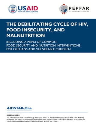 |
THE DEBILITATING CYCLE OF HIV,
FOOD INSECURITY, AND
MALNUTRITION
INCLUDING A MENU OF COMMON
FOOD SECURITY AND NUTRITION INTERVENTIONS
FOR ORPHANS AND VULNERABLE CHILDREN




______________________________________________________________________________________

DECEMBER 2012
This publication was made possible through the support of the U.S. President’s Emergency Plan for AIDS Relief (PEPFAR)
through the U.S. Agency for International Development under contract number GHH-I-00-07-00059-00, AIDS Support and
Technical Assistance Resources (AIDSTAR-One) Project, Sector I, Task Order 1
 