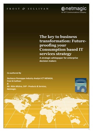 1
The key to business
transformation: Future-
proofing your
Consumption based IT
services strategy
A strategic whitepaper for enterprise
decision makers
Co-authored By
Dechacca Ponnappa Industry Analyst ICT MENASA,
Frost & Sullivan
&
Mr. Nitin Mishra, SVP - Products & Services,
Netmagic.
 