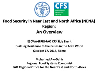 Food Security in Near East and North Africa (NENA) Region: 
An Overview 
ESCWA-IFPRI-FAO CFS Side Event 
Building Resilience to the Crises in the Arab World 
October 17, 2014, Rome 
Mohamed Aw-Dahir 
Regional Food Systems Economist 
FAO Regional Office for the Near East and North Africa  