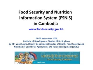 Food Security and Nutrition  Information System (FSNIS) in Cambodia   www.foodsecurity.gov.kh 04-06.November.2009 Institute of Development Studies (IDS), Brighton by Mr. Vong Sokha, Deputy Department Director of Health, Food Security and Nutrition of Council for Agricultural and Rural Development (CARD) 