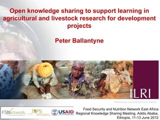 Open knowledge sharing to support learning in
agricultural and livestock research for development
                       projects

                 Peter Ballantyne




                            Food Security and Nutrition Network East Africa
                        Regional Knowledge Sharing Meeting, Addis Ababa,
                                                Ethiopia, 11-13 June 2012
 
